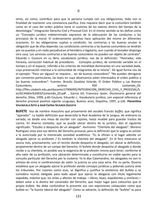 B
121
otros, así como, contribuir para que la persona cumpla con sus obligaciones, todo con la
finalidad de mantener una convivencia pacífica. Esto requiere decir que la costumbre también
como en el caso del orden público tiene el sustento de los valores dentro del tiempo de la
deontología.” Integración Derecho Civil y Procesal Civil. En el mismo sentido se les define como
un “Concepto jurídico indeterminado expresivo de la adecuación de las conductas a los
principios de la moral. El ordenamiento positivo hace aplicación del mismo en diferentes
ocasiones. En las obligaciones sujetas a condición, las contrarias a las buenas anulan la
obligación que de ellas dependa. Las condiciones contrarias a las buenas costumbres se tendrán
por no puestas y en nada perjudicaran al heredero o legatario, aun cuando el testador disponga
otra cosa. Los servicios contrarios a las buenas costumbres no pueden ser objeto de contrato”.
Eduardo J. Couture en su libro, vocabulario jurídico, nos da la definición: “Honradez, vida
honesta, corrección habitual de procederes. Concepto jurídico, de contenido variable en el
tiempo y en el espacio, referido a los criterios de moralidad dominantes en una sociedad dada,
cuya preservación interesa a la comunidad de integrantes de la misma”. De igual forma nos da
el ejemplo: “Para ser alguacil se requiere... ser de buenas costumbres” “No pueden derogarse
por convenios particulares, las leyes en cuya observancia están interesados el orden público y
las buenas costumbres”. Fuentes. Braulio Zavaleta Velarde, El Orden Público y Las Buenas
Costumbres, archivo PDF contenido_03.
http://files.uladech.edu.pe/docente/17906995/INTEGRACION_DERECHO_CIVIL_Y_PROCESAL/S
esi%C3%B3n%2003/Contenido_03.pdf. , García Gil, Francisco Javier, Diccionario general del
derecho, Dilex, 1999, p.83 Couture, Eduardo J., Vocabulario jurídico, con especial referencia al
derecho procesal positivo vigente uruguayo, Buenos aires, Depalma, 1997, p.126. Florentino
VALENZUELA SOTO y José Carlos SICAIROS ZAZUETA
BUFETE Voz de nombre masculino que proveniente del vocablo francés buffet, que significa
“aparador”. La loable definición que desarrolla la Real Academia de la Lengua, de ordinario es
variada, va desde una mesa de escribir con cajones, hasta mueble para guardar trastos de
cocina. En diverso contexto, que se puede ubicar dentro de lo jurídico, dan el siguiente
significado: “Estudio o despacho de un abogado”. Asimismo: “Clientela del abogado”. Moreno
Rodríguez sitúa esta voz dentro del Derecho procesal, pero la definición que le asigna es similar
a la autorizada por la memorada sociedad académica: “Es la ofician o el lugar adonde un
abogado ejerce su profesión / Es también la clientela del abogado”. En el foro mexicano se
asocia más, precisamente, con el recinto donde despacha el abogado, sin ubicar la definición,
propiamente dentro de un campo del Derecho. El bufete donde despacha el abogado o donde
recibe a su clientela, es posible sea la exigencia de la profesión misma para tener, conforme al
alto valor de su profesión, una ubicación determinada y constituirse en viable opción para la
consulta particular del Derecho por la ciudanía. Ya lo dijo Calamandrei, los abogados no son ni
artistas de circo ni conferencistas de salón: la justicia es una cosa seria. Por su parte, Ossorio
establece que un abogado ejerce la profesión dando consejos jurídicos y pidiendo justicia ante
los tribunales. Por razones como esas, se dignifica y justifica la existencia del bufete y se
considera recinto obligado para todo aquel que ejerce la abogacía con título legalmente
expedido, máxime que, los útiles y afectos de trabajo —libros, leyes, expedientes y similares—
deben estar a la diestra del conocedor del Derecho, que mejor lugar para colocarlos que el
propio bufete. No debe confundirse la presente voz con expresiones coloquiales como que
bufete es: “la fuente laboral del abogado”. Como se advierte, la definición de “bufete” es para
 