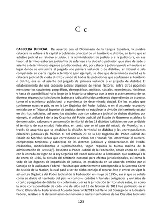 123
C c
CABECERA JUDICIAL De acuerdo con el Diccionario de la Lengua Española, la palabra
cabecera se refiere a la capital o población principal de un territorio o distrito, en tanto que el
adjetivo judicial es relativo al juicio, a la administración de justicia o a la judicatura; en ese
tenor, el término cabecera judicial ha de referirse a la ciudad o población que sirve de sede o
asiento a determinados órganos jurisdiccionales. Así, por cabecera judicial puede entenderse el
lugar donde se encuentra el juzgado –de primera instancia o de distrito–, el tribunal o sala
competente en cierta región o territorio (por ejemplo, se dice que determinada ciudad es la
cabecera judicial de cierto distrito cuando de todas las poblaciones que conforman el territorio
o distrito, esa es el asiento del juzgado de primera instancia o el juzgado de distrito). El
establecimiento de una cabecera judicial depende de varios factores; entre otros podemos
mencionar los siguientes: geográficos, demográficos, políticos, sociales, económicos, históricos
y hasta de accesibilidad –a lo largo de la historia se observa que la sede o asentamiento de los
diversos órganos jurisdiccionales (cabecera judicial) ha ido cambiando dependiendo de aspectos
como el crecimiento poblacional o económico de determinada ciudad. En los estados que
conforman nuestro país, es en la Ley Orgánica del Poder Judicial, o en el acuerdo respectivo
emitido por el Tribunal Superior de Justicia, donde se establece la división del territorio estatal
en distritos judiciales, así como las ciudades que son cabecera judicial de dichos distritos; por
ejemplo, el artículo 8 de la Ley Orgánica del Poder Judicial del Estado de Guerrero establece la
denominación, cabecera y comprensión territorial de los 18 distritos judiciales en que se divide
el territorio de esa entidad federativa, en tanto que en el caso del estado de Morelos, es a
través de acuerdos que se establece la división territorial en distritos y las correspondientes
cabeceras judiciales (la fracción XI del artículo 29 de la Ley Orgánica del Poder Judicial del
Estado de Morelos señala que corresponde al Pleno del Tribunal: “XI. Determinar el número,
competencia territorial y cabeceras de los distritos judiciales y demarcaciones del Estado,
creándolos, modificándolos o suprimiéndolos, según requiera la buena marcha de la
administración de justicia;”). Respecto al Poder Judicial de la Federación, desde enero de 1988,
con la entrada en vigor de la Ley Orgánica del Poder Judicial de la Federación que sustituyó a la
de enero de 1936, la división del territorio nacional para efectos jurisdiccionales, así como la
sede de los órganos de impartición de justicia, es establecida en un acuerdo emitido por el
Consejo de la Judicatura Federal –facultad que anteriormente correspondía a la Suprema Corte
de Justicia de la Nación, la cual pasó a ser de dicho consejo al crearse éste y entrar en vigor la
actual Ley Orgánica del Poder Judicial de la Federación en mayo de 1995–, en el que se señala
cómo se divide el territorio del país –circuitos–, cuántos tribunales colegiados y unitarios de
circuito y juzgados de distrito los conforman, cuál es la jurisdicción territorial de éstos, así como
la sede correspondiente de cada uno de ellos (el 15 de febrero de 2013 fue publicado en el
Diario Oficial de la Federación el Acuerdo General 3/2013 del Pleno del Consejo de la Judicatura
Federal, relativo a la determinación del número y límites territoriales de los Circuitos Judiciales
 