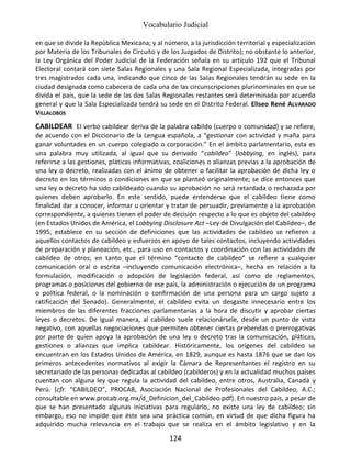 Vocabulario Judicial
124
en que se divide la República Mexicana; y al número, a la jurisdicción territorial y especialización
por Materia de los Tribunales de Circuito y de los Juzgados de Distrito); no obstante lo anterior,
la Ley Orgánica del Poder Judicial de la Federación señala en su artículo 192 que el Tribunal
Electoral contará con siete Salas Regionales y una Sala Regional Especializada, integradas por
tres magistrados cada una, indicando que cinco de las Salas Regionales tendrán su sede en la
ciudad designada como cabecera de cada una de las circunscripciones plurinominales en que se
divida el país, que la sede de las dos Salas Regionales restantes será determinada por acuerdo
general y que la Sala Especializada tendrá su sede en el Distrito Federal. Eliseo René ALVARADO
VILLALOBOS
CABILDEAR El verbo cabildear deriva de la palabra cabildo (cuerpo o comunidad) y se refiere,
de acuerdo con el Diccionario de la Lengua española, a “gestionar con actividad y maña para
ganar voluntades en un cuerpo colegiado o corporación.” En el ámbito parlamentario, esta es
una palabra muy utilizada, al igual que su derivado “cabildeo” (lobbying, en inglés), para
referirse a las gestiones, pláticas informativas, coaliciones o alianzas previas a la aprobación de
una ley o decreto, realizadas con el ánimo de obtener o facilitar la aprobación de dicha ley o
decreto en los términos o condiciones en que se planteó originalmente; se dice entonces que
una ley o decreto ha sido cabildeado cuando su aprobación no será retardada o rechazada por
quienes deben aprobarlo. En este sentido, puede entenderse que el cabildeo tiene como
finalidad dar a conocer, informar u orientar y tratar de persuadir, previamente a la aprobación
correspondiente, a quienes tienen el poder de decisión respecto a lo que es objeto del cabildeo
(en Estados Unidos de América, el Lobbying Disclosure Act –Ley de Divulgación del Cabildeo–, de
1995, establece en su sección de definiciones que las actividades de cabildeo se refieren a
aquellos contactos de cabildeo y esfuerzos en apoyo de tales contactos, incluyendo actividades
de preparación y planeación, etc., para uso en contactos y coordinación con las actividades de
cabildeo de otros; en tanto que el término “contacto de cabildeo” se refiere a cualquier
comunicación oral o escrita –incluyendo comunicación electrónica–, hecha en relación a la
formulación, modificación o adopción de legislación federal, así como de reglamentos,
programas o posiciones del gobierno de ese país, la administración o ejecución de un programa
o política federal, o la nominación o confirmación de una persona para un cargo sujeto a
ratificación del Senado). Generalmente, el cabildeo evita un desgaste innecesario entre los
miembros de las diferentes fracciones parlamentarias a la hora de discutir y aprobar ciertas
leyes o decretos. De igual manera, al cabildeo suele relacionársele, desde un punto de vista
negativo, con aquellas negociaciones que permiten obtener ciertas prebendas o prerrogativas
por parte de quien apoya la aprobación de una ley o decreto tras la comunicación, pláticas,
gestiones o alianzas que implica cabildear. Históricamente, los orígenes del cabildeo se
encuentran en los Estados Unidos de América, en 1829, aunque es hasta 1876 que se dan los
primeros antecedentes normativos al exigir la Cámara de Representantes el registro en su
secretariado de las personas dedicadas al cabildeo (cabilderos) y en la actualidad muchos países
cuentan con alguna ley que regula la actividad del cabildeo, entre otros, Australia, Canadá y
Perú. (cfr. “CABILDEO”, PROCAB, Asociación Nacional de Profesionales del Cabildeo, A.C.;
consultable en www.procab.org.mx/d_Definicion_del_Cabildeo.pdf). En nuestro país, a pesar de
que se han presentado algunas iniciativas para regularlo, no existe una ley de cabildeo; sin
embargo, eso no impide que éste sea una práctica común, en virtud de que dicha figura ha
adquirido mucha relevancia en el trabajo que se realiza en el ámbito legislativo y en la
 