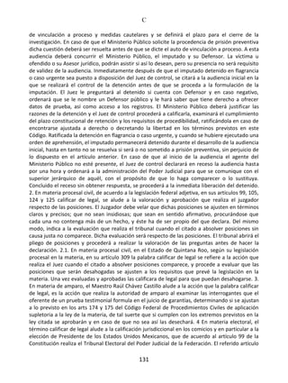 C
131
de vinculación a proceso y medidas cautelares y se definirá el plazo para el cierre de la
investigación. En caso de que el Ministerio Público solicite la procedencia de prisión preventiva
dicha cuestión deberá ser resuelta antes de que se dicte el auto de vinculación a proceso. A esta
audiencia deberá concurrir el Ministerio Público, el imputado y su Defensor. La víctima u
ofendido o su Asesor jurídico, podrán asistir si así lo desean, pero su presencia no será requisito
de validez de la audiencia. Inmediatamente después de que el imputado detenido en flagrancia
o caso urgente sea puesto a disposición del Juez de control, se citará a la audiencia inicial en la
que se realizará el control de la detención antes de que se proceda a la formulación de la
imputación. El Juez le preguntará al detenido si cuenta con Defensor y en caso negativo,
ordenará que se le nombre un Defensor público y le hará saber que tiene derecho a ofrecer
datos de prueba, así como acceso a los registros. El Ministerio Público deberá justificar las
razones de la detención y el Juez de control procederá a calificarla, examinará el cumplimiento
del plazo constitucional de retención y los requisitos de procedibilidad, ratificándola en caso de
encontrarse ajustada a derecho o decretando la libertad en los términos previstos en este
Código. Ratificada la detención en flagrancia o caso urgente, y cuando se hubiere ejecutado una
orden de aprehensión, el imputado permanecerá detenido durante el desarrollo de la audiencia
inicial, hasta en tanto no se resuelva si será o no sometido a prisión preventiva, sin perjuicio de
lo dispuesto en el artículo anterior. En caso de que al inicio de la audiencia el agente del
Ministerio Público no esté presente, el Juez de control declarará en receso la audiencia hasta
por una hora y ordenará a la administración del Poder Judicial para que se comunique con el
superior jerárquico de aquél, con el propósito de que lo haga comparecer o lo sustituya.
Concluido el receso sin obtener respuesta, se procederá a la inmediata liberación del detenido.
2. En materia procesal civil, de acuerdo a la legislación federal adjetiva, en sus artículos 99, 105,
124 y 125 calificar de legal, se alude a la valoración y aprobación que realiza el juzgador
respecto de las posiciones. El Juzgador debe velar que dichas posiciones se ajusten en términos
claros y precisos; que no sean insidiosas; que sean en sentido afirmativo, procurándose que
cada una no contenga más de un hecho, y éste ha de ser propio del que declara. Del mismo
modo, indica a la evaluación que realiza el tribunal cuando el citado a absolver posiciones sin
causa justa no comparece. Dicha evaluación será respecto de las posiciones. El tribunal abrirá el
pliego de posiciones y procederá a realizar la valoración de las preguntas antes de hacer la
declaración. 2.1. En materia procesal civil, en el Estado de Quintana Roo, según su legislación
procesal en la materia, en su artículo 309 la palabra calificar de legal se refiere a la acción que
realiza el Juez cuando el citado a absolver posiciones comparece, y procede a evaluar que las
posiciones que serán desahogadas se ajusten a los requisitos que prevé la legislación en la
materia. Una vez evaluadas y aprobadas las calificara de legal para que puedan desahogarse. 3.
En materia de amparo, el Maestro Raúl Chávez Castillo alude a la acción que la palabra calificar
de legal, es la acción que realiza la autoridad de amparo al examinar las interrogantes que el
oferente de un prueba testimonial formula en el juicio de garantías, determinando si se ajustan
a lo previsto en los arts 174 y 175 del Código Federal de Procedimientos Civiles de aplicación
supletoria a la ley de la materia, de tal suerte que si cumplen con los extremos previstos en la
ley citada se aprobarán y en caso de que no sea así las desechará. 4 En materia electoral, el
término calificar de legal alude a la calificación jurisdiccional en los comicios y en particular a la
elección de Presidente de los Estados Unidos Mexicanos, que de acuerdo al artículo 99 de la
Constitución realiza el Tribunal Electoral del Poder Judicial de la Federación. El referido artículo
 