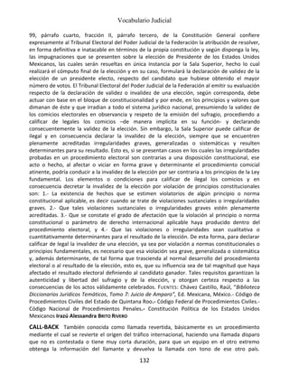 Vocabulario Judicial
132
99, párrafo cuarto, fracción II, párrafo tercero, de la Constitución General confiere
expresamente al Tribunal Electoral del Poder Judicial de la Federación la atribución de resolver,
en forma definitiva e inatacable en términos de la propia constitución y según disponga la ley,
las impugnaciones que se presenten sobre la elección de Presidente de los Estados Unidos
Mexicanos, las cuales serán resueltas en única instancia por la Sala Superior, hecho lo cual
realizará el cómputo final de la elección y en su caso, formulará la declaración de validez de la
elección de un presidente electo, respecto del candidato que hubiese obtenido el mayor
número de votos. El Tribunal Electoral del Poder Judicial de la Federación al emitir su evaluación
respecto de la declaración de validez o invalidez de una elección, según corresponda, debe
actuar con base en el bloque de constitucionalidad y por ende, en los principios y valores que
dimanan de éste y que irradian a todo el sistema jurídico nacional, presumiendo la validez de
los comicios electorales en observancia y respeto de la emisión del sufragio, procediendo a
calificar de legales los comicios –de manera implícita en su función- y declarando
consecuentemente la validez de la elección. Sin embargo, la Sala Superior puede calificar de
ilegal y en consecuencia declarar la invalidez de la elección, siempre que se encuentren
plenamente acreditadas irregularidades graves, generalizadas o sistemáticas y resulten
determinantes para su resultado. Esto es, si se presentan casos en los cuales las irregularidades
probadas en un procedimiento electoral son contrarias a una disposición constitucional, ese
acto o hecho, al afectar o viciar en forma grave y determinante el procedimiento comicial
atinente, podría conducir a la invalidez de la elección por ser contraria a los principios de la Ley
fundamental. Los elementos o condiciones para calificar de ilegal los comicios y en
consecuencia decretar la invalidez de la elección por violación de principios constitucionales
son: 1.- La existencia de hechos que se estimen violatorios de algún principio o norma
constitucional aplicable, es decir cuando se trate de violaciones sustanciales o irregularidades
graves. 2.- Que tales violaciones sustanciales o irregularidades graves estén plenamente
acreditadas. 3.- Que se constate el grado de afectación que la violación al principio o norma
constitucional o parámetro de derecho internacional aplicable haya producido dentro del
procedimiento electoral, y 4.- Que las violaciones o irregularidades sean cualitativa o
cuantitativamente determinantes para el resultado de la elección. De esta forma, para declarar
calificar de legal la invalidez de una elección, ya sea por violación a normas constitucionales o
principios fundamentales, es necesario que esa violación sea grave, generalizada o sistemática
y, además determinante, de tal forma que trascienda al normal desarrollo del procedimiento
electoral o al resultado de la elección, esto es, que su influencia sea de tal magnitud que haya
afectado el resultado electoral definiendo al candidato ganador. Tales requisitos garantizan la
autenticidad y libertad del sufragio y de la elección, y otorgan certeza respecto a las
consecuencias de los actos válidamente celebrados. FUENTES: Chávez Castillo, Raúl, “Biblioteca
Diccionarios Jurídicos Temáticos, Tomo 7: Juicio de Amparo”, Ed. Mexicana, México.- Código de
Procedimientos Civiles del Estado de Quintana Roo.- Código Federal de Procedimientos Civiles.-
Código Nacional de Procedimientos Penales.- Constitución Política de los Estados Unidos
Mexicanos Irazú Alessandra BRITO RIVERO
CALL-BACK También conocida como llamada revertida, básicamente es un procedimiento
mediante el cual se revierte el origen del tráfico internacional, haciendo una llamada disparo
que no es contestada o tiene muy corta duración, para que un equipo en el otro extremo
obtenga la información del llamante y devuelva la llamada con tono de ese otro país.
 