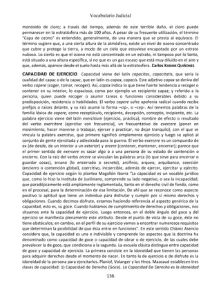 Vocabulario Judicial
136
monóxido de cloro; a través del tiempo, además de este terrible daño, el cloro puede
permanecer en la estratósfera más de 100 años. A pesar de su frecuente utilización, el término
"Capa de ozono" es entendido, generalmente, de una manera que se presta al equívoco. El
término sugiere que, a una cierta altura de la atmósfera, existe un nivel de ozono concentrado
que cubre y protege la tierra, a modo de un cielo que estuviese encapotado por un estrato
nuboso. Lo cierto es que el ozono no está concentrado en un estrato, ni tampoco por lo tanto,
está situado a una altura específica, si no que es un gas escaso que está muy diluido en el aire y
que, además, aparece desde el suelo hasta más allá de la estratosfera. Carlos KARAM QUIÑONES
CAPACIDAD DE EJERCICIO Capacidad viene del latín capacitas, capacitatis, que sería la
cualidad del capaz o de lo capaz, que en latín es capax, capacis. Este adjetivo capax se deriva del
verbo capere (coger, tomar, recoger). Así, capax indica lo que tiene fuerte tendencia a recoger o
contener en su interior, lo espacioso, como por ejemplo un recipiente capaz; y referido a la
persona, quien puede recoger o asumir tareas o funciones considerables debido a su
predisposición, resistencia o habilidades. El verbo capere sufre apofonía radical cuando recibe
prefijos o raíces delante, y su raíz asume la forma –cip-, o –cep-. Así tenemos palabras de la
familia léxica de capere, como receptáculo, recipiente, decepción, concepto, incipiente, etc. La
palabra ejercicio viene del latín exercitium (ejercicio, práctica), nombre de efecto o resultado
del verbo exercitare (ejercitar con frecuencia), un frecuentativo de exercere (poner en
movimiento, hacer moverse o trabajar, ejercer y practicar, no dejar tranquilo), con el que se
vincula la palabra exercitus, que primero significó simplemente ejercicio y luego se aplicó al
conjunto de gente ejercitada y adiestrada para la guerra: El verbo exercere es un compuesto de
ex (de desde, de un interior a un exterior) y arcere (contener, mantener, encerrar); parece que
el primer sentido de exercere es sacar algo o a una persona de su estado de contención o
encierro. Con la raíz del verbo arcere se vinculan las palabras arca (lo que sirve para encerrar o
guardar cosas), arcano (lo encerrado o secreto), arcifinio, arqueo, arquibanco, coerción
(encierro o contención global), coercitivo, incoercible, además de ejercer, ejercitar y ejército.
Capacidad de ejercicio según lo plantea Magallón Ibarra “La capacidad es un vocablo jurídico
que, como lo hizo la Instituta de Justiniano, comprende su lado negativo, o sea la incapacidad,
que paradójicamente está ampliamente reglamentada, tanto en el derecho civil de fondo, como
en el procesal, para la determinación de esa limitación. De ahí que se reconoce como aspecto
positivo la aptitud que tiene un individuo para disfrutar y cumplir por sí mismo derechos y
obligaciones. Cuando decimos disfrute, estamos haciendo referencia al aspecto genérico de la
capacidad, esto es, su goce. Cuando hablamos de cumplimiento de derechos y obligaciones, nos
situamos ante la capacidad de ejercicio. Luego entonces, en el doble ángulo del goce y del
ejercicio se manifiesta plenamente este atributo. Desde el punto de vista de su goce, éste no
tiene obstáculos; en cambio, en el perfil de su ejercicio vamos a encontrar numerosos requisitos
que determinan la posibilidad de que ésta entre en funciones”. En este sentido Chávez Asencio
considera que, la capacidad es una e indivisible y comprende los aspectos que la doctrina ha
denominado como capacidad de goce o capacidad de obrar o de ejercicio, de las cuales debe
prevalecer la de goce, que condiciona a la segunda. La escuela clásica distingue entre capacidad
de goce y capacidad de ejercicio. La primera consiste en la idoneidad que tienen las personas
para adquirir derechos desde el momento de nacer. En tanto la de ejercicio o de disfrute es la
idoneidad de la persona para ejercitarlos. Planiol, Volanger y los Hnos. Mazeaud establecen tres
clases de capacidad: 1) Capacidad de Derecho (Goce). La Capacidad De Derecho es la idoneidad
 