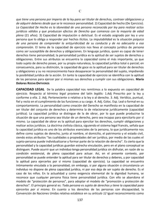 C
137
que tiene una persona por imperio de la ley para ser titular de derechos, contraer obligaciones y
de adquirir deberes desde que se le reconoce personalidad. 2) Capacidad de hecho (De Ejercicio).
La Capacidad De Hecho es la idoneidad de una persona reconocida por ley para realizar actos
jurídicos válidos y que produzcan efectos de Derecho que comienza con la mayoría de edad
plena (21 años). 3) Capacidad de imputación o delictual. Es el estado asignado por ley a una
persona que lo obliga a responder por hechos ilícitos. La imputabilidad es la situación psíquica
de una persona de comprender la antijuridicidad de su conducta y de no adecuarla a esa
comprensión. El tema de la capacidad de ejercicio nos lleva al concepto jurídico de persona
como ser susceptible de derechos y obligaciones. En lenguaje jurídico, quien es capaz de tener
derechos tiene personalidad; la personalidad jurídica es la aptitud de ser sujetos de derechos y
obligaciones. Entre sus atributos se encuentra la capacidad como el más importante, ya que
todo sujeto de derecho posee, por su propia naturaleza, la capacidad jurídica total o parcial; en
consecuencia, para su distinción, la capacidad de goce es la aptitud para ser titular de derechos
y obligaciones y su no reconocimiento hace desaparecer la personalidad del sujeto, impidiendo
la posibilidad jurídica de la acción. En tanto la capacidad de ejercicio se identifica con la aptitud
de las personas para ejercer por sí mismas sus derechos y cumplir con sus obligaciones. María
Dolores ROCHA ONTIVEROS
CAPACIDAD LEGAL De la palabra capacidad nos remitimos a lo expuesto en capacidad de
ejercicio. Respecto al término legal proviene del latín legālis: 1.Adj Prescrito por la ley y
conforme a ella. 2. Adj. Perteneciente o relativo a la ley o al derecho. 3. Adj. Verídico, puntual,
fiel y recto en el cumplimiento de las funciones a su cargo. 4. Adj. Coloc. Esp. Leal o formal en su
comportamiento. La personalidad como creación del Derecho se manifiesta en la capacidad de
ser titular del conjunto de derechos y determina la de relacionarse jurídicamente (capacidad
jurídica). La capacidad jurídica se distingue de la de obrar, por lo que puede producirse la
situación de que una persona sea titular de un derecho, pero sea incapaz para ejercitarlo por sí
mismo. La capacidad de obrar es la aptitud para ejercitar los derechos, cumplir obligaciones y
realizar actos jurídicos. La doctrina civilista clásica, siguiendo el sistema legal francés, señala que
la capacidad jurídica es uno de los atributos esenciales de la persona, lo que jurídicamente nos
define como sujetos de derecho, junto al nombre, el domicilio, el patrimonio y el estado civil,
siendo estos atributos ''las cualidades o propiedades del ser jurídico, por medio de las cuales el
sujeto-persona puede individualizarse y formar parte de la relación de derecho". Es cierto que la
personalidad y la capacidad jurídicas guardan estrecha vinculación, pero en el plano conceptual se
distinguen. Puede ocurrir que un individuo tenga personalidad jurídica sin disfrutar, en razón de su
condición existencial, de plena capacidad para actuar. Así, en el presente contexto, por
personalidad se puede entender la aptitud para ser titular de derechos y deberes, y por capacidad
la aptitud para ejercerlos por sí mismo (capacidad de ejercicio). La capacidad se encuentra
íntimamente vinculada a la personalidad; sin embargo, si por alguna situación o circunstancia un
individuo no dispone de plena capacidad jurídica, ni por eso deja de ser sujeto de derecho. Es el
caso de los niños. En la actualidad y como exigencia elemental de la dignidad humana, se
reconoce que cualquier persona física tiene personalidad jurídica. Con ello se abandona el
modelo de “protección de personas”, para adoptar el modelo de “promoción y protección de
derechos”. El principio general es: Toda persona es sujeto de derechos y tiene la capacidad para
ejercerlos por sí mismo. En cuanto a los derechos de las personas con discapacidad, la
Convención de Naciones Unidas relativa establece en su artículo 12 Igual reconocimiento como
 