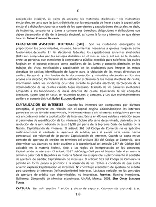 C
139
capacitación electoral, así como de preparar los materiales didácticos y los instructivos
electorales, en tanto que las juntas distritales son las encargadas de llevar a cabo la capacitación
electoral a dichos funcionarios a través de los supervisores y capacitadores electorales, es decir,
de instruirlos, prepararlos y darles a conocer sus derechos, obligaciones y atribuciones que
deben desempeñar el día de la jornada electoral, así como la forma y términos en que deben
hacerlo. Rafael ELIZONDO GASPERÍN
CAPACITADOR ASISTENTE ELECTORAL (CAE) Son los ciudadanos encargados de
proporcionar los conocimientos, insumos, herramientas necesarias a quienes fungirán como
funcionarios de casilla. En las elecciones federales, los capacitadores asistentes electorales
(CAE) son designados por los consejos distritales en el mes de enero del año de la elección,
entre las personas que atendieron la convocatoria pública expedida para tal efecto, los cuales
fungirán en el proceso electoral como auxiliares de las juntas y consejos distritales en los
trabajos de: Visita, notificación y capacitación de los ciudadanos para integrar las mesas
directivas de casillas; Identificación de lugares para la ubicación de las mesas directivas de
casillas; Recepción y distribución de la documentación y materiales electorales en los días
previos a la elección; Verificación de la instalación y clausura de las mesas directivas de casilla;
Información sobre los incidentes ocurridos durante la jornada electoral; Recolección de la
documentación de las casillas cuando fuere necesario; Traslado de los paquetes electorales
apoyando a los funcionarios de mesa directiva de casilla; Realización de los cómputos
distritales, sobre todo en casos de recuentos totales o parciales, y Los que expresamente les
confiera el consejo distrital. Rafael ELIZONDO GASPERÍN
CAPITALIZACIÓN DE INTERESES Cuando los intereses son compuestos por diversos
conceptos, al generarse en relación con el capital original adicionándosele los intereses
generados en un periodo determinado, incrementándose a ello el interés del siguiente periodo
nos encontramos ante la capitalización de intereses. Existe en ello una evidente variación sobre
el parámetro de cuantificación de los intereses. Sobre ello se ha determinado, derivados de la
resolución de la contradicción de tesis 31/98 por parte de la Suprema Corte de Justicia de la
Nación: Capitalización de intereses. El artículo 363 del Código de Comercio no es aplicable
supletoriamente al contrato de apertura de crédito, pero si puede serlo como norma
contractual, por voluntad de las partes; Capitalización de intereses. Cuando se pacta en un
contrato de apertura de crédito, en términos del artículo 363 del Código de Comercio, para
determinar sus alcances no debe acudirse a la superioridad del artículo 2397 de Código Civil
aplicable en la materia federal, sino a las reglas de interpretación de los contratos;
Capitalización de intereses. El artículo 2397 del Código Civil para el Distrito Federal en materia
común y para toda la Republica en materia federal, no es aplicable supletoriamente al contrato
de apertura de crédito; Capitalización de intereses. El artículo 363 del Código de Comercio la
permite en forma previa o posterior a la acusación de los réditos a condición de que exista
acuerdo expreso; Capitalización de intereses. No constituye el contrato de apertura de crédito
para cobertura de intereses (refinanciamiento); Intereses. Las tasas variables en los contratos
de apertura de crédito son determinables, no imprecisas. Fuentes: Ramírez Hernández,
Guillermo, Compendio de términos económicos, UNAM, México, 2008. Eber Omar BETANZOS
TORRES
CAPTURA Del latín captūra f. acción y efecto de capturar. Capturar (de captura): 1. tr.
 