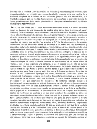 C
141
ofendido o de la sociedad. La ley establecerá los requisitos y modalidades para obtenerla. c) La
proporcionalidad es un principio que examina la relación existente entre una medida de la
autoridad, adoptada en el ámbito de sus facultades, gravosa para sus destinatarios, y la
finalidad perseguida por esa medida. Recientemente se ha acuñado la expresión Captura del
Estado, para indicar una de las formas que adquiere la corrupción de la delincuencia organizada.
María Dolores ROCHA ONTIVEROS
CÁRCEL Del latín carcer, -ĕris 1. f. Local destinado a reclusión de presos. 2. f. Ranura por donde
corren los tablones de una compuerta. La palabra latina carcer tiene la misma raíz cancri
(barrotes). En latín no designa necesariamente a una prisión o calabozo de presos. También se
refiere a los recintos separados por rejas de donde partían los carros en un circo romano para
iniciar las carreras y a las barreras que los separaban de la pista. De ahí que carcer asumiera el
sentido figurado de punto de partida de cualquier cosa y existe una expresión latina, a
carceribus ad calcem, que significa “de principio a fin”. Se llamaban carceres los espacios
subterráneos de los anfiteatros donde se encerraba a las fieras para los espectáculos y
aguardaban su turno los gladiadores, porque en realidad carcer era todo espacio cerrado, sobre
todo por enrejados y barrotes. El objetivo de las cárceles o prisiones varía según las épocas y las
sociedades. Entre las principales razones de su existencia son: proteger a la sociedad de los
elementos peligrosos; disuadir a quienes pretenden cometer actos contrarios a la ley; reeducar
al detenido para su inserción en la sociedad; acallar a los oponentes políticos (en caso de
dictadura o de prisioneros políticos); impedir la huida de los acusados (prisión preventiva). La
cárcel no siempre ha tenido la misma finalidad, ha ido mutando de un simple medio de
retención para el que esperaba una condena, a ser el espacio donde ésta se cumple
efectivamente. Este viraje se produce con el advenimiento del Estado Moderno hacia la
segunda mitad del siglo XVIII y la primera del XIX, donde el que ha cometido un delito ya no
pagaría con una pena física o con su vida, sino que se le impone un tiempo de castigo de
acuerdo a una clasificación tipológica del delito (concepción cuantitativa propia del
racionalismo). Es el espacio temporal en el cual se desarrolla la criminología y se generaliza la
pena privativa de la libertad. Hasta ese momento, la cárcel estaba reservada para los
procesados y los que esperaban las ejecuciones de sentencia (castigo, ejecución o
desestimación), pero como pena era utilizada únicamente para los infractores de menor cuantía
y deudores y no en todos los casos, pues funcionaba también la pena de azotes. Los prisioneros
permanecían retenidos en un mismo espacio, sin consideración a su delito y sus familiares
debían pagar por su manutención. La aplicación de la justicia de la época era de dominio
público, se mostraban los suplicios a los que eran sometidos los acusados así como sus
ejecuciones, entendiendo que este cínico show amedrentaba a quienes pudieran cometer un
delito. Contrariamente a la condena que establece una pena de prisión relativa a la falta
cometida, las prisiones de la época servían como un medio de exclusión para toda clase de
personas consideradas marginales (delincuentes, locos, enfermos, huérfanos, vagabundos,
prostitutas, etc.). Hacia mediados del siglo XX, deja de analizarse al individuo de la conducta
considerada desviada y a la criminalidad, para pasar a evaluar el sistema penal y las
instituciones de control social que definen al delito y al delincuente. El enfoque de la reacción
social encuentra sustento teórico en dos ramas de la sociología: el interaccionismo simbólico y
la etnometodología. Según el primero, la sociedad está constituida por una infinidad de
interracciones concretas entre individuos, a quienes un proceso de tipificación confiere un
 