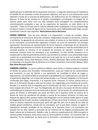 Vocabulario Judicial
142
significado que es abstraído de las situaciones concretas. La segunda sostiene que la realidad no
es factible de ser conocida a través de procesos objetivos, sino que es una construcción social
obtenida a través de un proceso de definiciones y de tipificaciones por los individuos y grupos
diversos. El tema de las cárceles en el ámbito criminológico corresponde a la imagen de un
sistema social, pues tanto vivir una vida standard como transgredir los comportamientos
normativamente aceptados y caer en los organismos de represión, es estar dentro de lo
“pautado”. Todos son brazos que el sistema extiende sobre la población a la que siempre llega
de alguna manera a través de alguno de los mecanismos, pero indefectiblemente llega, sea por
transmisión cultural o por represión. María Dolores ROCHA ONTIVEROS
CARGO CONCEJIL Esta voz está referida a la organización a través de consejos. Opera
normalmente en estructuras de primer contacto, integrándose consejos en los barrios, colonias
o rancherías. Se agruparán en estructuras más amplias, al menos en su interrelación, pensando
en los municipios, las estructurales regionales o locales, así como las nacionales. Los consejos
representan mecanismos de representación de forma indirecta, al participar de sus decisiones
sólo aquellos que ostentan el carácter de consejeros, no obstante su nivel de proximidad con la
voluntad popular es cercana, al ser producto de procesos de votación inmediatos y de
inminente contacto entre los consejeros y los ciudadanos. En este sentido incorpora en su
comprensión la idea de parlamento primario, que brindará su consejo a una colectividad mayor
a partir de su proximidad con la base social que le da razón de ser y al cual se debe. Fuentes:
Gómez González, Arely y Eber Betanzos Torres, Derecho Municipal. Obra Jurídica Enciclopédica
en homenaje a la Escuela Libre de Derecho en su Primer Centenario. Porrúa-ELD, México, 2013.
Eber Omar BETANZOS TORRES
CARRERA JUDICIAL La carrera judicial en México nació como un sistema empírico o tutorial
en donde los jueces eran formados “artesanalmente”, pues por medio de los conocimientos
que transmitía un juez de distrito a sus secretarios les enseñaba el oficio de juzgar y,
seguramente, con posterioridad se presentaría la posibilidad de ser nombrado juez con base en
la experiencia adquirida; con el paso del tiempo pasaba a un Tribunal Colegiado y su formación
continuaba para llegar, finalmente, a la Suprema Corte. Entonces, la carrera judicial tenía su
base en la formación llevada a cabo por los jueces, los magistrados y los ministros de la Corte.
Aunado a lo anterior está lo dispuesto por la Constitución de 1917, la cual determinó –en el
texto original del artículo 97– que “los Magistrados de Circuito y los jueces de Distrito ser[í]an
nombrados por la Suprema Corte de Justicia de la Nación”. De tal suerte, los nombramientos de
jueces de Distrito se efectuaban por parte del Pleno de la Suprema Corte de Justicia de la
Nación de entre los secretarios de estudio y cuenta de los propios ministros; en tanto que,
después de algunos años quienes habían sido designados con tal carácter podía aspirar al cargo
de Magistrado de Circuito, también nombrado por el Pleno de la Corte. El anterior se constituyó
como el sistema imperante durante gran parte del siglo XX; pero con el paso de los años tal
modelo generó problemas, siendo dos los principales, por lo que dicho sistema se agotó: el
clientelismo formado alrededor de los ministros de la Suprema Corte y el crecimiento tan
abrupto (en los años setenta y principios de los ochenta) de los órganos jurisdiccionales del
Poder Judicial de la Federación. Debido a ello, la reforma constitucional de 1994 incorporó al
sistema jurídico mexicano, entre otras cosas, la carrera judicial, al indicar –en el artículo 100– lo
siguiente: “la ley establecerá las bases para la formación y actualización de funcionarios, así
 