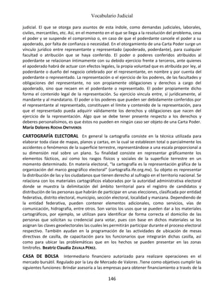 Vocabulario Judicial
146
judicial. El que se otorga para asuntos de esta índole, como demandas judiciales, laborales,
civiles, mercantiles, etc. Así, en el momento en el que se llega a la resolución del problema, cesa
el poder y se suspende el compromiso o, en caso de que el poderdante cancele el poder a su
apoderado, por falta de confianza o necesidad. En el otorgamiento de una Carta Poder surge un
vínculo jurídico entre representante y representado (apoderado, poderdante), para cualquier
facultad o atribución que se haya conferido. El poder o poderes conferidos atribuidos al
poderdante se relacionan íntimamente con su debido ejercicio frente a terceros, ante quienes
el apoderado habrá de actuar con efectos legales, la propia voluntad que es atribuida por ley, al
poderdante o dueño del negocio celebrado por el representante, en nombre y por cuenta del
poderdante o representado. La representación o el ejercicio de los poderes, de las facultades y
obligaciones del representante, no son propiamente obligaciones y derechos a cargo del
apoderado, sino que recaen en el poderdante o representado. El poder propiamente dicho
forma el contenido legal de la representación. Su ejercicio vincula entre, sí jurídicamente, al
mandante y al mandatario. El poder o los poderes que pueden ser debidamente conferidos por
el representante al representado, constituyen el límite y contenido de la representación, para
que el representado pueda adquirir válidamente los derechos y obligaciones que nacen del
ejercicio de la representación. Algo que se debe tener presente respecto a los derechos y
deberes personalísimos, es que éstos no pueden en ningún caso ser objeto de una Carta Poder.
María Dolores ROCHA ONTIVEROS
CARTOGRAFÍA ELECTORAL En general la cartografía consiste en la técnica utilizada para
elaborar toda clase de mapas, planos y cartas, en la cual se establecen total o parcialmente los
accidentes o fenómenos de la superficie terrestre, representándose a una escala proporcional a
su dimensión real sobre un plano. Su finalidad consiste en representar gráficamente los
elementos fácticos, así como los rasgos físicos y sociales de la superficie terrestre en un
momento determinado. En materia electoral, “la cartografía es la representación gráfica de la
organización del marco geográfico electoral” (cartografía.ife.org.mx). Su objeto es representar
la distribución de las y los ciudadanos que tienen derecho al sufragio en el territorio nacional. Se
relaciona con los materiales cartográficos elaborados por la autoridad administrativa electoral
donde se muestra la delimitación del ámbito territorial para el registro de candidatos y
distribución de las personas que habrán de participar en unas elecciones, clasificada por entidad
federativa, distrito electoral, municipio, sección electoral, localidad y manzana. Dependiendo de
la entidad federativa, pueden contener elementos adicionales, como servicios, vías de
comunicación, hidrografía, entre otros. Son varios los usos que se pueden dar a los materiales
cartográficos, por ejemplo, se utilizan para identificar de forma correcta el domicilio de las
personas que solicitan su credencial para votar, pues con base en dichos materiales se les
asignan las claves geoelectorales las cuales les permitirán participar durante el proceso electoral
respectivo. También ayudan en la programación de las actividades de ubicación de mesas
directivas de casilla, de capacitación para los funcionarios que integrarán dichas casilla, así
como para ubicar las problemáticas que en los hechos se pueden presentar en las zonas
limítrofes. Beatriz Claudia ZAVALA PÉREZ.
CASA DE BOLSA Intermediario financiero autorizado para realizare operaciones en el
mercado bursátil. Regulado por la Ley de Mercado de Valores .Tiene como objetivos cumplir las
siguientes funciones: Brindar asesoría a las empresas para obtener financiamiento a través de la
 