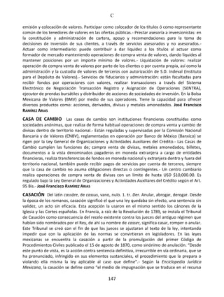C
147
emisión y colocación de valores. Participar como colocador de los títulos ó como representante
común de los tenedores de valores en las ofertas públicas.- Prestar asesoría a inversionistas: en
la constitución y administración de cartera, apoyo y recomendaciones para la toma de
decisiones de inversión de sus clientes, a través de servicios asesorados y no asesorados.-
Actuar como intermediario: puede contribuir a dar liquidez a los títulos al actuar como
formador de mercado manteniendo operaciones de compra venta de valores, dando liquides al
mantener posiciones por un importe mínimo de valores.- Liquidación de valores: realizar
operación de compra venta de valores por parte de los clientes o por cuenta propia, así como la
administración y la custodia de valores de terceros con autorización de S.D. Indeval (Instituto
para el Depósito de Valores).- Servicios de fiduciarios y administración: están facultadas para
recibir fondos por operaciones con valores, realizar transacciones a través del Sistema
Electrónico de Negociación Transacción Registro y Asignación de Operaciones (SENTRA),
ejecutor de prendas bursátiles y distribuidor de acciones de sociedades de inversión. En la Bolsa
Mexicana de Valores (BMV) por medio de sus operadores. Tiene la capacidad para ofrecer
diversos productos como: acciones, derivados, divisas y metales amonedados. José Francisco
RAMÍREZ ARIAS
CASA DE CAMBIO Las casas de cambio son instituciones financieras constituidas como
sociedades anónimas, que realiza de forma habitual operaciones de compra venta y cambio de
divisas dentro de territorio nacional.- Están reguladas y supervisadas por la Comisión Nacional
Bancaria y de Valores (CNBV), reglamentadas en operación por Banco de México (Banxico) se
rigen por la Ley General de Organizaciones y Actividades Auxiliares del Crédito.- Las Casas de
Cambio cumplen las funciones de; compra venta de divisas, metales amonedados, billetes,
documentos a la vista denominados pagaderos en moneda extranjera a cargo de entidades
financieras, realiza transferencias de fondos en moneda nacional y extranjera dentro y fuera del
territorio nacional, también puede recibir pagos de servicios por cuenta de terceros, siempre
que la casa de cambio no asuma obligaciones directas o contingentes.- Un centro cambiario
realiza operaciones de compra venta de divisas con un límite de hasta USD $10,000.00. Es
regulado bajo la Ley General de Organizaciones y Actividades Auxiliares del Crédito según el Art.
95 Bis.- José Francisco RAMÍREZ ARIAS
CASACIÓN Del latín cassāre, de cassus, vano, nulo. 1. tr. Der. Anular, abrogar, derogar. Desde
la época de los romanos, casación significó el que una ley quedaba sin efecto, una sentencia sin
validez, un acto sin eficacia. Esta acepción la usaron en el mismo sentido los cánones de la
Iglesia y las Cortes españolas. En Francia, a raíz de la Revolución de 1789, se instala el Tribunal
de Casación como consecuencia del recelo existente contra los jueces del antiguo régimen que
habían sido nombrados por el Rey, de ahí su nombre de casser, significa casar, romper o anular.
Este Tribunal se creó con el fin de que los jueces se ajustaran al texto de la ley, intentando
impedir que con la aplicación de las normas se convirtieran en legisladores. En las leyes
mexicanas se encuentra la casación a partir de la promulgación del primer Código de
Procedimientos Civiles publicado el 15 de agosto de 1870, como sinónimo de anulación. “Desde
este punto de vista, es la acción contra sentencia definitiva, irrecurrible en vía ordinaria, que se
ha pronunciado, infringido en sus elementos sustanciales, el procedimiento que la prepara o
violando ella misma la ley aplicable al caso que define”.- Según la Enciclopedia Jurídica
Mexicana, la casación se define como “el medio de impugnación que se traduce en el recurso
 