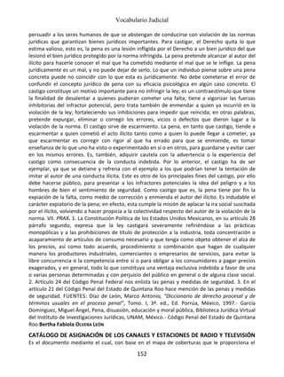 Vocabulario Judicial
152
persuadir a los seres humanos de que se abstengan de conducirse con violación de las normas
jurídicas que garantizan bienes jurídicos importantes. Para castigar, el Derecho quita lo que
estima valioso, esto es, la pena es una lesión infligida por el Derecho a un bien jurídico del que
lesionó el bien jurídico protegido por la norma infringida. La pena pretende alcanzar al autor del
ilícito para hacerle conocer el mal que ha cometido mediante el mal que se le inflige. La pena
jurídicamente es un mal, y no puede dejar de serlo. Lo que un individuo piense sobre una pena
concreta puede no coincidir con lo que esta es jurídicamente. No debe cometerse el error de
confundir el concepto jurídico de pena con su eficacia psicológica en algún caso concreto. El
castigo constituye un motivo importante para no infringir la ley; es un contraestímulo que tiene
la finalidad de desalentar a quienes pudieran cometer una falta; tiene a vigorizar las fuerzas
inhibitorias del infractor potencial, pero trata también de enmendar a quien ya incurrió en la
violación de la ley; fortaleciendo sus inhibiciones para impedir que reincida; en otras palabras,
pretende expurgar, eliminar o corregir los errores, vicios o defectos que dieron lugar a la
violación de la norma. El castigo sirve de escarmiento. La pena, en tanto que castigo, tiende a
escarmentar a quien cometió el acto ilícito tanto como a quien lo puede llegar a cometer, ya
que escarmentar es corregir con rigor al que ha errado para que se enmiende, es tomar
enseñanza de lo que uno ha visto o experimentado en sí o en otros, para guardarse y evitar caer
en los mismos errores. Es, también, adquirir cautela con la advertencia o la experiencia del
castigo como consecuencia de la conducta indebida. Por lo anterior, el castigo ha de ser
ejemplar, ya que se detiene y refrena con el ejemplo a los que podrían tener la tentación de
imitar al autor de una conducta ilícita. Este es otro de los principales fines del castigo, por ello
debe hacerse público, para presentar a los infractores potenciales la idea del peligro y a los
hombres de bien el sentimiento de seguridad. Como castigo que es, la pena tiene por fin la
expiación de la falta, como medio de corrección y enmienda el autor del ilícito. Es indudable el
carácter expiatorio de la pena; en efecto, esta cumple la misión de aplacar la ira social suscitada
por el ilícito, volviendo a hacer propicia a la colectividad respecto del autor de la violación de la
norma. VII. PRAX. 1. La Constitución Política de los Estados Unidos Mexicanos, en su artículo 28
párrafo segundo, expresa que la ley castigará severamente refiriéndose a las prácticas
monopólicas y a las prohibiciones de título de protección a la industria, toda concentración o
acaparamiento de artículos de consumo necesario y que tenga como objeto obtener el alza de
los precios, así como todo acuerdo, procedimiento o combinación que hagan de cualquier
manera los productores industriales, comerciantes o empresarios de servicios, para evitar la
libre concurrencia o la competencia entre sí o para obligar a los consumidores a pagar precios
exagerados, y en general, todo lo que constituya una ventaja exclusiva indebida a favor de una
o varias personas determinadas y con perjuicio del público en general o de alguna clase social.
2. Artículo 24 del Código Penal Federal nos enlista las penas y medidas de seguridad. 3. En el
artículo 21 del Código Penal del Estado de Quintana Roo hace mención de las penas y medidas
de seguridad. FUENTES: Díaz de León, Marco Antonio, “Diccionario de derecho procesal y de
términos usuales en el proceso penal”, Tomo. I, 3ª. ed., Ed. Porrúa, México, 1997.- García
Domínguez, Miguel Ángel, Pena, disuasión, educación y moral pública, Biblioteca Jurídica Virtual
del Instituto de Investigaciones Jurídicas, UNAM, México.- Código Penal del Estado de Quintana
Roo Bertha Fabiola OLVERA LEÓN
CATÁLOGO DE ASIGNACIÓN DE LOS CANALES Y ESTACIONES DE RADIO Y TELEVISIÓN
Es el documento mediante el cual, con base en el mapa de coberturas que le proporciona el
 