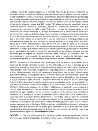 C
153
Instituto Federal de Telecomunicaciones, el Instituto Nacional de Elecciones determina las
estaciones radio y canales de televisión que participarán en la cobertura de los procesos
electorales federal y locales, ordinarios o extraordinarios. Los elementos esenciales del catálogo
son: nombre, domicilio, ubicación y siglas de la concesionaria o permisionaria; tipo de medio de
comunicación (radio o televisión), régimen (concesión o permiso), frecuencia o canal, nombre
de la estación y tipo de emisora (AM, FM, combo, TDT); días y horarios de transmisión; tipo de
cobertura (federal, distrital o municipal); tiempo de transmisión; población total que
comprende la cobertura en cada entidad federativa y el tipo de proceso electoral. Una
modalidad adicional la constituye el catálogo de concesionarias y permisionarias autorizadas
para transmitir en idiomas distintos al castellano, en el cual se incluyen como datos adicionales,
el oficio de autorización para transmitir en idioma distinto y su vigencia, así como el idioma en
que se transmite y el tipo de programa. En el caso de transmisiones en lenguas indígenas, se
indica el tipo de lengua, así como los días y horarios de transmisión. Su integración y aplicación
deriva de la reforma constitucional y legal de dos mil siete y dos mil ocho, en la cuales se
confirió de manera exclusiva a la autoridad administrativa electoral federal, la facultad de
administrar el tiempo que corresponda al Estado en radio y televisión, para destinarlo a los fines
de las autoridades electorales y al ejercicio del derecho de los partidos políticos. Una vez
aprobado por el órgano de máxima dirección, dicho catálogo es vinculante para las
concesionarias y permisionaria, de estaciones de radio y canales de televisión, cuyo
incumplimiento puede ser sancionado por dicha autoridad. Beatriz Claudia ZAVALA PÉREZ
CATEO Intromisión al domicilio de una persona por parte de agentes de autoridad, por la
existencia de indicios criminales fundados en ley, ordenada por un juez y derivado de una
indagatoria de carácter penal, con la finalidad de buscar objetos en estado furtivo de carácter
ilegal. El cateo, como excepción a la garantía de seguridad jurídica, se encuentra previsto en el
artículo 16 Constitucional, párrafo décimo primero, al establecer que en toda orden de cateo,
que sólo la autoridad judicial podrá expedir, de manera escrita, se expresará el lugar que ha de
inspeccionarse, la persona o personas que hayan de aprehenderse y los objetos que se buscan,
a lo que únicamente debe limitarse la diligencia. Asimismo, los artículos 61 y 63 del Código
Federal de Procedimientos Penales (preferentemente actualizado), prevén las formalidades en
que habrá de llevarse a cabo dicha diligencia y las limitaciones a ésta, ya que al inicio el
Ministerio Público debe designar a los servidores públicos que le auxiliarán en su práctica, y al
concluir debe levantarse acta circunstanciada en presencia de dos testigos propuestos por el
ocupante del lugar cateado, o en su ausencia o negativa, por la autoridad que practique la
diligencia; en la inteligencia de que los servidores públicos designados por la representación
social no podrán fungir como testigos de la misma. La solicitud de cateo por parte del Ministerio
Público, tratándose de delitos graves, debe ser resuelta por la autoridad judicial de manera
inmediata en un plazo que no exceda de las veinticuatro horas siguientes a que la haya recibido,
pues en caso contrario, el Ministerio Público estará en posibilidad legal de recurrir al superior
jerárquico para que resuelva en un plazo igual; asimismo, el plazo para resolver cateos
vinculados a la delincuencia organizada, es de doce horas, en términos del artículo 15 de la ley
de la Delincuencia Organizada. Rodolfo SÁNCHEZ ZEPEDA
CAUCIÓN I. ETIM. (Del latín cautio y esta del verbo cavere, prometer o garantizar) Medida
preventiva que obliga al encausado a presentar a un fiador, que se hará responsable de que no
 
