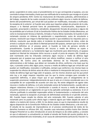 Vocabulario Judicial
158
penal, suspenderá en estos casos el procedimiento en lo que corresponda al quejoso, una vez
concluida la etapa intermedia y hasta que sea notificada de la resolución que recaiga en el juicio
de amparo pendiente; XVIII. Contra las resoluciones de tribunales judiciales, administrativos o
del trabajo, respecto de las cuales conceda la ley ordinaria algún recurso o medio de defensa,
dentro del procedimiento, por virtud del cual puedan ser modificadas, revocadas o nulificadas.
Se exceptúa de lo anterior: a) Cuando sean actos que importen peligro de privación de la vida,
ataques a la libertad personal fuera de procedimiento, incomunicación, deportación o
expulsión, proscripción o destierro, extradición, desaparición forzada de personas o alguno de
los prohibidos por el artículo 22 de la Constitución Política de los Estados Unidos Mexicanos, así
como la incorporación forzosa al Ejército, Armada o Fuerza Aérea nacionales; b) Cuando el acto
reclamado consista en órdenes de aprehensión o reaprehensión, autos de vinculación a
proceso, resolución que niegue la libertad bajo caución o que establezca los requisitos para su
disfrute, resolución que decida sobre el incidente de desvanecimiento de datos, orden de
arresto o cualquier otro que afecte la libertad personal del quejoso, siempre que no se trate de
sentencia definitiva en el proceso penal; c) Cuando se trate de persona extraña al
procedimiento. Cuando la procedencia del recurso o medio de defensa se sujete a
interpretación adicional o su fundamento legal sea insuficiente para determinarla, el quejoso
quedará en libertad de interponer dicho recurso o acudir al juicio de amparo; XIX. Cuando se
esté tramitando ante los tribunales ordinarios algún recurso o medio de defensa legal
propuesto por el quejoso que pueda tener por efecto modificar, revocar o nulificar el acto
reclamado; XX. Contra actos de autoridades distintas de los tribunales judiciales,
administrativos o del trabajo, que deban ser revisados de oficio, conforme a las leyes que los
rijan, o proceda contra ellos algún juicio, recurso o medio de defensa legal por virtud del cual
puedan ser modificados, revocados o nulificados, siempre que conforme a las mismas leyes se
suspendan los efectos de dichos actos de oficio o mediante la interposición del juicio, recurso o
medio de defensa legal que haga valer el quejoso, con los mismos alcances que los que prevé
esta Ley y sin exigir mayores requisitos que los que la misma consigna para conceder la
suspensión definitiva, ni plazo mayor que el que establece para el otorgamiento de la
suspensión provisional, independientemente de que el acto en sí mismo considerado sea o no
susceptible de ser suspendido de acuerdo con esta Ley. No existe obligación de agotar tales
recursos o medios de defensa, si el acto reclamado carece de fundamentación, cuando sólo se
aleguen violaciones directas a la Constitución o cuando el recurso o medio de defensa se
encuentre previsto en un reglamento sin que la ley aplicable contemple su existencia. Si en el
informe justificado la autoridad responsable señala la fundamentación y motivación del acto
reclamado, operará la excepción al principio de definitividad contenida en el párrafo anterior;
XXI. Cuando hayan cesado los efectos del acto reclamado; XXII. Cuando subsista el acto
reclamado pero no pueda surtir efecto legal o material alguno por haber dejado de existir el
objeto o la materia del mismo; y XXIII. En los demás casos en que la improcedencia resulte de
alguna disposición de la Constitución Política de los Estados Unidos Mexicanos, o de esta Ley”.
El estudio de las causales de improcedencia en el proceso constitucional de tutela de los
derechos humanos es oficioso (Art. 62), causales cuya naturaleza jurídica ilustra Don Genaro
Góngora Pimentel en su obra Introducción al Juicio de Amparo es de orden público, y consiste
en que al sobrevenir su actualización se impide el estudio del fondo del asunto (análisis de la
constitucionalidad del acto reclamado), al ser causa de sobreseimiento (artículo 63, fracción V y
 