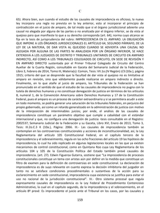 C
159
65). Ahora bien, aun cuando el estudio de las causales de improcedencia es oficioso, la nueva
ley incorpora una regla no prevista en la ley anterior, esto al incorporar el principio de
contradicción en el juicio de amparo, de tal modo que si el órgano jurisdiccional advierte una
causal no alegada por alguna de las partes o no analizada por el órgano inferior, se da vista al
quejoso para que manifieste lo que a su derecho corresponda (art. 64); norma cuyo alcance se
fija en la tesis de jurisprudencia del rubro: IMPROCEDENCIA EN EL AMPARO. LA OBLIGACIÓN
QUE IMPONE A LOS ÓRGANOS JURISDICCIONALES EL ARTÍCULO 64, SEGUNDO PÁRRAFO, DE LA
LEY DE LA MATERIA, DE DAR VISTA AL QUEJOSO CUANDO SE ADVIERTA UNA CAUSAL NO
ALEGADA POR ALGUNA DE LAS PARTES NI ANALIZADA POR UN ÓRGANO INFERIOR, SE HACE
EXTENSIVA A LOS JUZGADOS DE DISTRITO Y TRIBUNALES UNITARIOS DE CIRCUITO EN AMPARO
INDIRECTO, ASÍ COMO A LOS TRIBUNALES COLEGIADOS DE CIRCUITO, EN SEDE DE REVISIÓN Y
EN AMPARO DIRECTO sustentada por el Primer Tribunal Colegiado de Circuito del Centro
Auxiliar de la Cuarta Región, consultable en Gaceta del Semanario Judicial de la Federación,
Libro 3, Febrero de 2014, Tomo III, Materia(s): Común, Tesis: VII.1o.(IV Región) J/3 (10a.), página
1915; criterio del que se desprende que la facultad de dar vista al quejoso no es limitativa al
amparo en revisión, sino que válidamente puede realizarse en amparo indirecto o directo.
Finalmente, en lo que atañe al juicio de amparo, los Tribunales de la Federación se han
pronunciado en el sentido de que el estudio de las causales de improcedencia no pugna con la
tutela de derechos humanos y no constituye denegación de justicia en términos de los artículos
8, numeral 1, de la Convención Americana sobre Derechos Humanos y 17 de la Constitución
Federal, pues el amparo es un proceso de carácter extraordinario y si se permitiera acudir a este
en todo momento, se podría generar una saturación de los tribunales federales, en perjuicio del
propio gobernado, así como un retardo generalizado en la administración de justicia con motivo
de la interposición de interminables juicios; por ende, el análisis de las causales de
improcedencia constituye un parámetro objetivo que cumple a cabalidad con el estándar
internacional y que, no configura una denegación de justicia -tesis consultable en el Registro:
2002537; Semanario Judicial de la Federación y su Gaceta, Libro XVI, Enero de 2013, Tomo 3,
Tesis: III.2o.C.3 K (10a.), Página: 2066. III.- Las causales de improcedencia también se
contemplan en las controversias constitucionales y acciones de inconstitucionalidad, así, la Ley
Reglamentaria del artículo 105 Constitucional Federal, en el capítulo tercero de la
improcedencia y el sobreseimiento, regula en las ocho fracciones del artículo 19 las hipótesis de
improcedencia, lo cual ha sido replicado en algunas legislaciones locales en las que ya existen
mecanismos de control constitucional, como en Quintana Roo cuya Ley Reglamentaria de los
artículos 104 y 105 de la Constitución Política del Estado también prevé causales de
improcedencia. (art. 27). Edwin Figueroa Gutarra, sostiene que “La improcedencia de procesos
constitucionales constituye un tema con aristas aún por definir en la medida que constituye un
filtro de examen para la definición de controversias en sede constitucional. La declaración de
improcedencia es de suyo relevante en cuanto expresa la decisión inhibitoria del juzgador en
tanto no se satisface condiciones procedimentales o sustantivas de la acción para su
esclarecimiento en sede constitucional, improcedencia cuya existencia se justifica para evitar el
uso no racional de la jurisdicción constitucional”. IV.- Otro sistema procesal que regula
expresamente causales de improcedencia es la Ley Federal de Procedimiento Contencioso
Administrativo, la cual en el capítulo segundo, de la improcedencia y el sobreseimiento, en el
artículo 8º prevé: Es improcedente el juicio ante el Tribunal en los casos, por las causales y
 