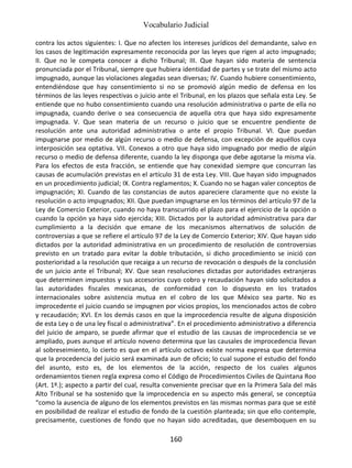 Vocabulario Judicial
160
contra los actos siguientes: I. Que no afecten los intereses jurídicos del demandante, salvo en
los casos de legitimación expresamente reconocida por las leyes que rigen al acto impugnado;
II. Que no le competa conocer a dicho Tribunal; III. Que hayan sido materia de sentencia
pronunciada por el Tribunal, siempre que hubiera identidad de partes y se trate del mismo acto
impugnado, aunque las violaciones alegadas sean diversas; IV. Cuando hubiere consentimiento,
entendiéndose que hay consentimiento si no se promovió algún medio de defensa en los
términos de las leyes respectivas o juicio ante el Tribunal, en los plazos que señala esta Ley. Se
entiende que no hubo consentimiento cuando una resolución administrativa o parte de ella no
impugnada, cuando derive o sea consecuencia de aquella otra que haya sido expresamente
impugnada. V. Que sean materia de un recurso o juicio que se encuentre pendiente de
resolución ante una autoridad administrativa o ante el propio Tribunal. VI. Que puedan
impugnarse por medio de algún recurso o medio de defensa, con excepción de aquéllos cuya
interposición sea optativa. VII. Conexos a otro que haya sido impugnado por medio de algún
recurso o medio de defensa diferente, cuando la ley disponga que debe agotarse la misma vía.
Para los efectos de esta fracción, se entiende que hay conexidad siempre que concurran las
causas de acumulación previstas en el artículo 31 de esta Ley. VIII. Que hayan sido impugnados
en un procedimiento judicial; IX. Contra reglamentos; X. Cuando no se hagan valer conceptos de
impugnación; XI. Cuando de las constancias de autos apareciere claramente que no existe la
resolución o acto impugnados; XII. Que puedan impugnarse en los términos del artículo 97 de la
Ley de Comercio Exterior, cuando no haya transcurrido el plazo para el ejercicio de la opción o
cuando la opción ya haya sido ejercida; XIII. Dictados por la autoridad administrativa para dar
cumplimiento a la decisión que emane de los mecanismos alternativos de solución de
controversias a que se refiere el artículo 97 de la Ley de Comercio Exterior; XIV. Que hayan sido
dictados por la autoridad administrativa en un procedimiento de resolución de controversias
previsto en un tratado para evitar la doble tributación, si dicho procedimiento se inició con
posterioridad a la resolución que recaiga a un recurso de revocación o después de la conclusión
de un juicio ante el Tribunal; XV. Que sean resoluciones dictadas por autoridades extranjeras
que determinen impuestos y sus accesorios cuyo cobro y recaudación hayan sido solicitados a
las autoridades fiscales mexicanas, de conformidad con lo dispuesto en los tratados
internacionales sobre asistencia mutua en el cobro de los que México sea parte. No es
improcedente el juicio cuando se impugnen por vicios propios, los mencionados actos de cobro
y recaudación; XVI. En los demás casos en que la improcedencia resulte de alguna disposición
de esta Ley o de una ley fiscal o administrativa”. En el procedimiento administrativo a diferencia
del juicio de amparo, se puede afirmar que el estudio de las causas de improcedencia se ve
ampliado, pues aunque el artículo noveno determina que las causales de improcedencia llevan
al sobreseimiento, lo cierto es que en el artículo octavo existe norma expresa que determina
que la procedencia del juicio será examinada aun de oficio; lo cual supone el estudio del fondo
del asunto, esto es, de los elementos de la acción, respecto de los cuales algunos
ordenamientos tienen regla expresa como el Código de Procedimientos Civiles de Quintana Roo
(Art. 1º.); aspecto a partir del cual, resulta conveniente precisar que en la Primera Sala del más
Alto Tribunal se ha sostenido que la improcedencia en su aspecto más general, se conceptúa
“como la ausencia de alguno de los elementos previstos en las mismas normas para que se esté
en posibilidad de realizar el estudio de fondo de la cuestión planteada; sin que ello contemple,
precisamente, cuestiones de fondo que no hayan sido acreditadas, que desemboquen en su
 