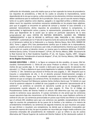 C
161
calificación de infundadas, pues ello implica que ya se han superado los temas de procedencia.
Los requisitos de procedencia, a falta de los cuales se actualiza la improcedencia, varían
dependiendo de la vía que se ejerza, y ellos consisten en los elementos mínimos necesarios que
deben satisfacerse para la realización de la jurisdicción. Esto es, que el caso de manera íntegra,
tanto en su parte subjetiva como objetiva, apegado a la seguridad jurídica y debido proceso,
deben reunir los requisitos normativos necesarios establecidos en las propias leyes adjetivas,
para que el juzgador se encuentre en aptitud de conocer y resolver el caso sometido a su
potestad. Generalmente, dichos requisitos de procedencia implican la competencia, la
oportunidad, la legitimación activa y pasiva, la representación, procedencia de la vía, entre
otros que dependerán de la acción que se ejerza en particular (ejecutoria de la tesis
jurisprudencial del rubro COSTAS EN MATERIA MERCANTIL. ALCANCE DEL TÉRMINO
“IMPROCEDENTES” A QUE SE REFIERE EL ARTÍCULO 1084, FRACCIÓN V; DEL CÓDIGO DE
COMERCIO”, sustentada por la 1ª Sala de la Suprema Corte de Justicia de la Nación, consultable
en el Semanario Judicial de la Federación y su Gaceta, Décima Época, libro XVIII, MARZO DE
2013, Tomo I, página 574.) Este planteamiento clarifica que el análisis de la improcedencia,
supone un estudio previo en el proceso y por ende, el sobreseimiento; mientras que el estudio
de la acción en cuanto al derecho mismo, se reserva para la sentencia definitiva. FUENTES:
Arellano García, Carlos; “El Juicio de Amparo”, 12ª ed., Ed. Porrúa, México, 2008.- Diccionario de
la Real Esencial de la Real Academia Española; 2ª ed., Ed. Espasa, España, 1997.- Góngora
Pimentel, Genaro; “Introducción al Juicio de Amparo”, 2ª ed., Ed. Porrúa, México, 1992. Mónica
de los Ángeles VALENCIA DÍAZ
CAUSAR EJECUTORIA I. GRAM. 1. La figura se compone de dos vocablos. a) causar, (Del lat.
causāre). Gramaticalmente: 1.- Dicho de una causa: Producir su efecto. 2. Ser causa, razón y
motivo de que suceda algo. 3.- Ser ocasión o darla para que algo suceda. b) ejecutoria. (De
ejecutar). 1. f. Título o diploma en que consta legalmente la nobleza o hidalguía de una persona
o familia. 2.- Der. Sentencia que alcanzó la firmeza de cosa juzgada, 3.- Der. Despacho que es
trasunto o comprobante de ella. 2. En el derecho procesal (históricamente) consigna el
Diccionario Jurídico Espasa, que “se entiende ejecutoria como aquel documento público y
solemne en que se consigna una sentencia firme. Se encabeza en nombre del Rey”. II. Nat. Jur.
En el Derecho Procesal Civil Mexicano sostiene Carlos Arellano García que “el trámite en cuya
virtud la sentencia adquiere la calidad de cosa juzgada se le denomina ‘ejecutorización de la
sentencia’”. La sentencia se convierte en ejecutoria cuando ya no es impugnable y es
precisamente cuando adquiere el rango de cosa juzgada. III. Prax. En el Código de
Procedimientos Civiles del Distrito Federal el artículo 426 determina que hay cosa juzgada
cuando la sentencia causa ejecutoria. El cuerpo normativo en cita prevé que las sentencias
causan ejecutoria bajo dos mecanismos: a) Por Ministerio de Ley, cuyas hipótesis conforme al
ordinal en cita son: Las sentencias pronunciadas en juicios cuyo monto sea inferior a la cantidad
que el artículo 691 establece para que una sentencia sea apelable; exceptuándose de dicha
regla los asuntos de competencia de los jueces de lo familiar y las relativas a la materia de
arrendamiento inmobiliario; las sentencias de segunda instancia; las que resuelvan una queja:
las que dirimen o resuelven una competencia; las demás que se declaran irrevocables por
prevención expresa de la ley; las que no puedan ser recurridas por ningún medio ordinario y los
convenios emanados del procedimiento de mediación a que se refiere la Ley de Justicia
Alternativa del Tribunal Superior de Justicia del Distrito Federal. b) Por declaración Judicial. El
 
