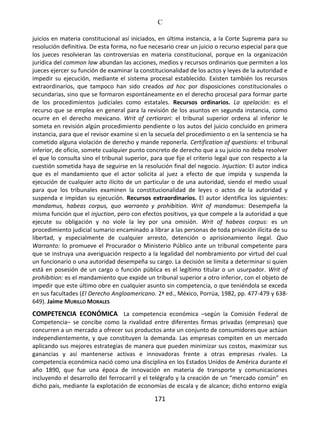C
171
juicios en materia constitucional así iniciados, en última instancia, a la Corte Suprema para su
resolución definitiva. De esta forma, no fue necesario crear un juicio o recurso especial para que
los jueces resolvieran las controversias en materia constitucional, porque en la organización
jurídica del common law abundan las acciones, medios y recursos ordinarios que permiten a los
jueces ejercer su función de examinar la constitucionalidad de los actos y leyes de la autoridad e
impedir su ejecución, mediante el sistema procesal establecido. Existen también los recursos
extraordinarios, que tampoco han sido creados ad hoc por disposiciones constitucionales o
secundarias, sino que se formaron espontáneamente en el derecho procesal para formar parte
de los procedimientos judiciales como estatales. Recursos ordinarios. La apelación: es el
recurso que se emplea en general para la revisión de los asuntos en segunda instancia, como
ocurre en el derecho mexicano. Writ of certiorari: el tribunal superior ordena al inferior le
someta en revisión algún procedimiento pendiente o los autos del juicio concluido en primera
instancia, para que el revisor examine si en la secuela del procedimiento o en la sentencia se ha
cometido alguna violación de derecho y mande reponerla. Certification of questions: el tribunal
inferior, de oficio, somete cualquier punto concreto de derecho que a su juicio no deba resolver
el que lo consulta sino el tribunal superior, para que fije el criterio legal que con respecto a la
cuestión sometida haya de seguirse en la resolución final del negocio. Injuction: El autor indica
que es el mandamiento que el actor solicita al juez a efecto de que impida y suspenda la
ejecución de cualquier acto ilícito de un particular o de una autoridad, siendo el medio usual
para que los tribunales examinen la constitucionalidad de leyes o actos de la autoridad y
suspenda e impidan su ejecución. Recursos extraordinarios. El autor identifica los siguientes:
mandamus, habeas corpus, quo warranto y prohibition. Writ of mandamus: Desempeña la
misma función que el injuction, pero con efectos positivos, ya que compele a la autoridad a que
ejecute su obligación y no viole la ley por una omisión. Writ of habeas corpus: es un
procedimiento judicial sumario encaminado a librar a las personas de toda privación ilícita de su
libertad, y especialmente de cualquier arresto, detención o aprisionamiento ilegal. Quo
Warranto: lo promueve el Procurador o Ministerio Público ante un tribunal competente para
que se instruya una averiguación respecto a la legalidad del nombramiento por virtud del cual
un funcionario o una autoridad desempeña su cargo. La decisión se limita a determinar si quien
está en posesión de un cargo o función pública es el legítimo titular o un usurpador. Writ of
prohibition: es el mandamiento que expide un tribunal superior a otro inferior, con el objeto de
impedir que este último obre en cualquier asunto sin competencia, o que teniéndola se exceda
en sus facultades (El Derecho Angloamericano. 2ª ed., México, Porrúa, 1982, pp. 477-479 y 638-
649). Jaime MURILLO MORALES
COMPETENCIA ECONÓMICA La competencia económica –según la Comisión Federal de
Competencia– se concibe como la rivalidad entre diferentes firmas privadas (empresas) que
concurren a un mercado a ofrecer sus productos ante un conjunto de consumidores que actúan
independientemente, y que constituyen la demanda. Las empresas compiten en un mercado
aplicando sus mejores estrategias de manera que pueden minimizar sus costos, maximizar sus
ganancias y así mantenerse activas e innovadoras frente a otras empresas rivales. La
competencia económica nació como una disciplina en los Estados Unidos de América durante el
año 1890, que fue una época de innovación en materia de transporte y comunicaciones
incluyendo el desarrollo del ferrocarril y el telégrafo y la creación de un “mercado común” en
dicho país, mediante la explotación de economías de escala y de alcance; dicho entorno exigía
 
