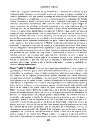Vocabulario Judicial
172
cambios en la legislación económica. La ley Sherman Act, se convirtió en la primera ley que
reglamento dicha disciplina, cuya intención se dice era procurar la justicia e igualdad en la
conducta empresarial; otra gira entorno a proteger los derechos del consumidor. Dentro del
escenario Mexicano, la competencia económica toma fuerza durante la negociación del Tratado
de Libre Comercio con América del Norte, siendo este el detonante de la expedición de la Ley
Federal de Competencia económica de 1992. México no podía constituirse en parte integral del
bloque económico sin actualizar su derecho económico y una muy importante pieza lo
constituye una ley de competencia que reflejara la nueva visión económica del Estado
mexicano. La competencia económica se sitúa como un factor clave que requiere un país para
emprender todas aquellas acciones que permiten brindar un mayor nivel de bienestar a su
población, entiendo esto como el acceso a bienes y servicios de calidad a precios razonables y
que satisfagan adecuada mente sus necesidades; permitiendo de tal suerte a los individuos el
ejercicio pleno de sus libertades de consumo y de gasto. Además de promover el bienestar
social –según nos dice el Lic. Enrique de la Madrid–, la competencia económica promueve la
innovación e incentiva la inversión, el empleo y el crecimiento económico. Una aspecto
indispensable para que exista competencia económica, es que las condiciones de mercado sean
iguales para todos los competidores y no existan favoritismo; además es primordial que haya
una variedad de participantes. De esta forma la competencia económica es el principal
incentivo para que los mercados sean cada vez más eficientes; es decir al gozar los
consumidores de total libertad para elegir a un proveedor, buscan al que cumpla de mejor
manera sus demandas. Es por esta razón que las empresas en competencia tienen mayores
incentivos para innovar, ampliar la oferta (precios más bajos) y mejorar la calidad de sus
servicios. Alberto SÁNCHEZ GARCÍA
COMPETENCIA EN AMPARO En primer lugar, explicaremos la diferencia entre competencia
y jurisdicción, en razón de que es común entenderlas como sinónimos, lo cual es erróneo. “La
jurisdicción es la función que realiza el Estado consistente en administrar justicia, lo que realiza
por conducto de los órganos jurisdiccionales quienes resuelven con fuerza vinculativa,
controversias o solicitudes planteadas por los gobernados”. “La competencia es la distribución
de jurisdicción entre los jueces, se realiza mediante la asignación de determinadas facultades a
cargo del juez o magistrado para realizar la función jurisdiccional en determinados asuntos y
dentro de cierto territorio. La competencia se traduce en los límites del poder jurisdiccional,
dentro de los cuales el juez puede conocer de ciertos conflictos o solicitudes” (Ruiz Charre,
2008-141).Eduardo Pallares define “la competencia como la porción de jurisdicción que la ley
atribuye a los órganos jurisdiccionales para conocer de determinados juicios. De ella derivan los
derechos y las obligaciones de las partes de que se ha hecho mérito”. Así podemos decir que la
jurisdicción es la facultad o función de administrar justicia e incumbe a todos los jueces o
magistrados, mientras que la competencia es sólo la facultad que tienen para ejercer su
jurisdicción en determinados asuntos y sólo dentro de determinado territorio. En materia de
amparo, el artículo 103 constitucional establece que quienes tienen facultades constitucionales
para conocer de los Juicios de Amparo, son los tribunales de la Federación, es decir, los
tribunales que dependen del Poder Judicial de la Federación, que son los únicos que tienen
competencia para conocer de controversias constitucionales o de un juicio de amparo, por su
parte el artículo 94 de nuestra Carta Magna establece: “se deposita al ejercicio del Poder
Judicial de la Federación en un Suprema Corte de Justicia, en Tribunales Colegiados y Unitarios
 