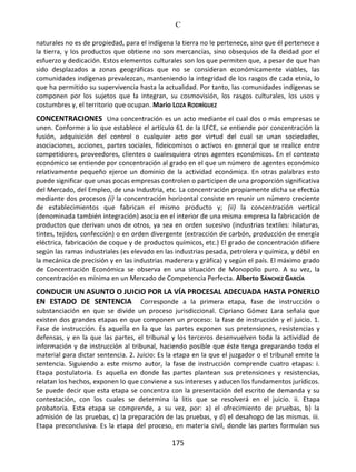 C
175
naturales no es de propiedad, para el indígena la tierra no le pertenece, sino que él pertenece a
la tierra, y los productos que obtiene no son mercancías, sino obsequios de la deidad por el
esfuerzo y dedicación. Estos elementos culturales son los que permiten que, a pesar de que han
sido desplazados a zonas geográficas que no se consideran económicamente viables, las
comunidades indígenas prevalezcan, manteniendo la integridad de los rasgos de cada etnia, lo
que ha permitido su supervivencia hasta la actualidad. Por tanto, las comunidades indígenas se
componen por los sujetos que la integran, su cosmovisión, los rasgos culturales, los usos y
costumbres y, el territorio que ocupan. Mario LOZA RODRÍGUEZ
CONCENTRACIONES Una concentración es un acto mediante el cual dos o más empresas se
unen. Conforme a lo que establece el artículo 61 de la LFCE, se entiende por concentración la
fusión, adquisición del control o cualquier acto por virtud del cual se unan sociedades,
asociaciones, acciones, partes sociales, fideicomisos o activos en general que se realice entre
competidores, proveedores, clientes o cualesquiera otros agentes económicos. En el contexto
económico se entiende por concentración al grado en el que un número de agentes económico
relativamente pequeño ejerce un dominio de la actividad económica. En otras palabras esto
puede significar que unas pocas empresas controlen o participen de una proporción significativa
del Mercado, del Empleo, de una Industria, etc. La concentración propiamente dicha se efectúa
mediante dos procesos (i) la concentración horizontal consiste en reunir un número creciente
de establecimientos que fabrican el mismo producto y; (ii) la concentración vertical
(denominada también integración) asocia en el interior de una misma empresa la fabricación de
productos que derivan unos de otros, ya sea en orden sucesivo (industrias textiles: hilaturas,
tintes, tejidos, confección) o en orden divergente (extracción de carbón, producción de energía
eléctrica, fabricación de coque y de productos químicos, etc.) El grado de concentración difiere
según las ramas industriales (es elevado en las industrias pesada, petrolera y química, y débil en
la mecánica de precisión y en las industrias maderera y gráfica) y según el país. El máximo grado
de Concentración Económica se observa en una situación de Monopolio puro. A su vez, la
concentración es mínima en un Mercado de Competencia Perfecta. Alberto SÁNCHEZ GARCÍA
CONDUCIR UN ASUNTO O JUICIO POR LA VÍA PROCESAL ADECUADA HASTA PONERLO
EN ESTADO DE SENTENCIA Corresponde a la primera etapa, fase de instrucción o
substanciación en que se divide un proceso jurisdiccional. Cipriano Gómez Lara señala que
existen dos grandes etapas en que componen un proceso: la fase de instrucción y el juicio. 1.
Fase de instrucción. Es aquella en la que las partes exponen sus pretensiones, resistencias y
defensas, y en la que las partes, el tribunal y los terceros desenvuelven toda la actividad de
información y de instrucción al tribunal, haciendo posible que éste tenga preparando todo el
material para dictar sentencia. 2. Juicio: Es la etapa en la que el juzgador o el tribunal emite la
sentencia. Siguiendo a este mismo autor, la fase de instrucción comprende cuatro etapas: i.
Etapa postulatoria. Es aquella en donde las partes plantean sus pretensiones y resistencias,
relatan los hechos, exponen lo que conviene a sus intereses y aducen los fundamentos jurídicos.
Se puede decir que esta etapa se concentra con la presentación del escrito de demanda y su
contestación, con los cuales se determina la litis que se resolverá en el juicio. ii. Etapa
probatoria. Esta etapa se comprende, a su vez, por: a) el ofrecimiento de pruebas, b) la
admisión de las pruebas, c) la preparación de las pruebas, y d) el desahogo de las mismas. iii.
Etapa preconclusiva. Es la etapa del proceso, en materia civil, donde las partes formulan sus
 