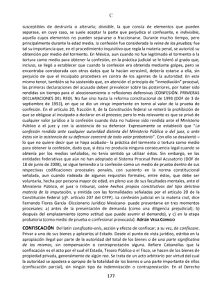 C
177
susceptibles de destruirla o alterarla; divisible, la que consta de elementos que pueden
separase, en cuyo caso, se suele aceptar la parte que perjudica al confesante, e indivisible,
aquella cuyos elementos no pueden separarse o fraccionarse. Durante mucho tiempo, pero
principalmente durante la edad media, la confesión fue considerada la reina de las pruebas; fue
tal su importancia que, en el procedimiento inquisitivo que regía la materia penal, se autorizó su
obtención por medio del tormento. En México, aun cuando no fue legitimado el tormento o la
tortura como medio para obtener la confesión, en la práctica judicial se le toleró al grado que,
incluso, se llegó a establecer que cuando la confesión era obtenida mediante golpes, pero se
encontraba corroborada con otros datos que la hacían verosímil, debería estarse a ella, sin
perjuicio de que el inculpado procediera en contra de los agentes de la autoridad. En este
mismo tenor, también se ha sostenido que, en atención el principio de “inmediación” procesal,
las primeras declaraciones del acusado deben prevalecer sobre las posteriores, por haber sido
rendidas sin tiempo para el aleccionamiento o reflexiones defensivas (CONFESIÓN. PRIMERAS
DECLARACIONES DEL REO). No fue sino hasta la reforma constitucional de 1993 (DOF de 3 de
septiembre de 1993), en que se dio un viraje importante en torno al valor de la prueba de
confesión. En el artículo 20, fracción II, de la Constitución federal se reiteró la prohibición de
que se obligase al inculpado a declarar en el proceso; pero lo más relevante es que se privó de
cualquier valor jurídico a la confesión cuando ésta no hubiese sido rendida ante el Ministerio
Público o el juez y con la asistencia de su defensor. Expresamente se estableció que “La
confesión rendida ante cualquier autoridad distinta del Ministerio Público o del juez, o ante
éstos sin la asistencia de su defensor carecerá de todo valor probatorio”. Con ello se desalentó –
lo que no quiere decir que se haya acabado– la práctica del tormento o tortura como medio
para obtener la confesión, dado que, si ésta no producía ninguna consecuencia legal cuando se
obtenía por los medios señalados, no tenía sentido ya utilizar éstos. Sin embargo, en las
entidades federativas que aún no han adoptado el Sistema Procesal Penal Acusatorio (DOF de
18 de junio de 2008), se sigue teniendo a la confesión como un medio de prueba dentro de sus
respectivas codificaciones procesales penales, con sustento en la norma constitucional
señalada, aun cuando rodeada de algunos requisitos formales, entre éstos, que debe ser
voluntaria, hecha por persona mayor de edad, en pleno uso de sus facultades mentales, ante el
Ministerio Público, el juez o tribunal, sobre hechos propios constitutivos del tipo delictivo
materia de la imputación, y emitida con las formalidades señaladas por el artículo 20 de la
Constitución federal (cfr. artículo 207 del CFPP). La confesión judicial en la materia civil, dice
Fernando Flores García -Diccionario Jurídico Mexicano- puede presentarse en tres momentos
procesales: a) antes de la presentación de demanda (como una diligencia prejudicial); b)
después del emplazamiento (como actitud que puede asumir el demando), y c) en la etapa
probatoria (como medio de prueba o confesional provocada). Adrián VEGA CORNEJO
CONFISCACIÓN Del latín consficatio-onis, acción y efecto de confiscar; a su vez, de confiscare.
Privar a uno de sus bienes y aplicarlos al Estado. Desde el punto de vista jurídico, estriba en la
apropiación ilegal por parte de la autoridad del total de los bienes o de una parte significativa
de los mismos, sin compensación o contraprestación alguna. Refiere Cabanellas que la
confiscación es el acto por el cual el Estado, Tesoro Público o el Fisco, se hacen de los bienes de
propiedad privada, generalmente de algún reo. Se trata de un acto arbitrario por virtud del cual
la autoridad se apodera o apropia de la totalidad de los bienes o una parte importante de ellos
(confiscación parcial), sin ningún tipo de indemnización o contraprestación. En el Derecho
 
