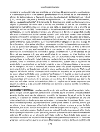 Vocabulario Judicial
178
mexicano la confiscación total está prohibida por el artículo 22, primer párrafo, constitucional.
A la confiscación parcial se la identifica generalmente con la pérdida de los instrumentos o
efectos del delito mediante la figura del decomiso. Así, el artículo 24 del Código Penal Federal
(CPF), señala que: “Las penas y medidas de seguridad son: ... 8.- Decomiso de instrumentos,
objetos y productos del delito”. El tratamiento del decomiso varía según que los instrumentos,
objetos o productos del delito sean o no de uso prohibido. Si son de uso prohibido se
decomisarán invariablemente; pero si son de uso lícito, se decomisarán sólo si el delito es
doloso (cfr. artículo. 40 CPF). En este sentido, el decomiso está estrechamente vinculado con la
confiscación, en cuanto constituye también una afectación al derecho de propiedad privada
efectuada por la autoridad estatal. Aparece regulado tanto en las leyes penales como en las del
derecho administrativo sancionador. De acuerdo con la Suprema Corte de Justicia de la Nación,
el decomiso es una figura jurídica que se impone a título de sanción, “por la realización de actos
contra el tenor de leyes prohibitivas o por incumplimiento de obligaciones de hacer a cargo de
los gobernados… (y) se reduce a los bienes que guardan relación con la conducta que se castiga,
o sea, los que han sido utilizados como instrumento para la comisión de un delito o infracción
administrativa…”, los que son fruto del delito o representan un peligro para la sociedad; en
tanto que en la confiscación la autoridad se apropia violentamente “…de la totalidad de los
bienes de una persona o de una parte significativa de los mismos, sin título legítimo y sin
contraprestación…” (CONFISCACIÓN Y DECOMISO. SUS DIFERENCIAS BÁSICAS). Por tanto, si bien
está prohibida la confiscación (total) de bienes, mediante la figura del decomiso y otros actos
jurídicos, tanto la autoridad judicial como la administrativa, pueden afectar legalmente la
propiedad o el patrimonio de los particulares cuando se esté en los supuestos que la ley prevea;
en la inteligencia de que el decomiso en materia penal sólo podrá imponerse mediante
sentencia definitiva por la autoridad judicial, lo mismo que la extinción de dominio. Al afecto, el
segundo párrafo del artículo 22 constitucional establece los supuestos en los que la aplicación
de bienes a favor del Estado no se consideran “confiscación”: 1) Cuando sea decretada para el
pago de multas o impuestos; 2) Cuando la decrete la autoridad judicial para el pago de
responsabilidad civil derivada de la comisión de un delito; 3) El decomiso que decrete la
autoridad judicial en caso de enriquecimiento ilícito; 4) La aplicación de bienes asegurados que
causen abandono, y 5) La aplicación de bienes cuyo dominio se declare extinto en sentencia.
Adrián VEGA CORNEJO
CONFLICTO TERRITORIAL La palabra conflicto, del latín conflictus, significa combate, lucha,
pelea, choque, colisión, oposición, contrariedad, contienda, apuro, problema. En la actualidad el
vocablo significa controversia, diferencia, oposición de intereses. Desde el punto de vista
jurídico, es la colisión de intereses entre dos entes de derecho por la pretensión de uno y la
resistencia del otro o, simplemente, por pretensiones contrapuestas. Un contraste de dos cosas,
tesis o intereses opuestos. La palabra territorial con la que se adjetiva el conflicto, denota que
se refiere o tiene relación con el territorio. La palabra territorio, proviene a su vez del latín
territorium, que es una porción de la superficie terrestre que pertenece a un país, a una entidad
federativa, municipio o región. Desde el punto de vista del Derecho internacional, el territorio
es el espacio físico sobre los cuales ejerce sus funciones y competencias un determinado Estado
soberano. El territorio es un elemento del Estado moderno. Todo Estado debe poseer un
territorio como condición imprescindible de organización para el cumplimiento de las funciones
y logro de su misión y fines que le son propios. El concepto de territorio del Estado también está
 