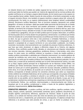 C
179
en relación directa con el ámbito de validez espacial de las normas jurídicas, si se tiene en
cuenta que todos los hechos que pueden ser materia de regulación de las normas jurídicas sólo
pueden verificarse en un tiempo y espacio determinados; de tal manera que es ése espacio en
el que aquéllas tienen validez. Desde el punto de vista jurídico, el territorio comprende no sólo
el espacio terrestre (físico), sino también el espacio marítimo y espacio aéreo (cfr. artículo 42
constitucional). Por tanto, es un espacio tridimensional: tiene longitud, latitud y profundidad
(Schmill, Diccionario Jurídico Mexicano). Pero el territorio tampoco representa una unidad
geográfica –al menos no siempre– dado que puede haber porciones del territorio de un Estado
separadas entre sí por otros territorios que pueden pertenecer a Estados diferentes; por
ejemplo, el territorio de la Guayana Francesa, que se encuentra en América del Sur, pero cuya
soberanía la ejerce Francia, ubicada en Europa. En este sentido, el territorio no se identifica por
su unidad física o geográfica, sino por el orden jurídico que le es propio. Ahora bien, el conflicto
territorial puede verse al menos desde tres perspectivas o dimensiones: 1) conflictos por límites
entre los Estados de la comunidad internacional; 2) conflictos por límites internos en un Estado,
es decir, los que se generan entre dos o más provincias o entidades federativas, o incluso
intermunicipales o intercomunitarios, y 3) conflictos interpersonales o intergrupales por la
posesión o propiedad de un espacio territorial en una comunidad o población. Los Estados
nacionales reconocidos internacionalmente son resultado de procesos históricos dinámicos, lo
que hace que estos atraviesen, en alguna o diferentes etapas de su historia, con algunos
conflictos. Estos conflictos pueden tardar décadas en solucionarse por disputas relacionados
con recursos naturales, intereses geopolíticos, problemas étnicos o interraciales, entre otras
causas. En estos casos, los conflictos relativos se resuelven a través de medios políticos y
medios jurídicos reconocidos o admitidos por el Derecho internacional. Los medios políticos de
solución de conflictos son, entre otros, la negociación, los buenos oficios, le mediación y la
conciliación; en tanto que los medios jurídicos son el arbitraje y las decisiones judiciales. En este
último caso, a través de las sentencias emitidas por la Corte Internacional de Justicia, con sede
en La Haya, órgano judicial principal de la Organización de las Naciones Unidas (ONU). Los
conflictos por límites territoriales internos también se suscitan por múltiples causas que van
desde las luchas por el control geopolítico, control de recursos naturales, problemas étnicos,
entre otras. En el caso de México, de acuerdo con el artículo 76, fracción X, de la Constitución
federal, corresponde al Senado autorizar los convenios amistosos que sobre sus respectivos
límites celebren las entidades federativas; de tal suerte que corresponde a las propias entidades
alcanzar por las vías política y amistosa la solución a sus conflictos por límites. Sin embargo,
cuando esto no sea posible, será la Suprema Corte de Justicia de la Nación, la que, por la vía
jurisdiccional, resolverá las controversias respectivas en términos del artículo 105, fracción I, de
la Constitución Política. Los conflictos intermunicipales o intercomunitarios por límites se
resuelven por la vía política, jurisdiccional o mixta a través de los poderes legislativos y
judiciales, respectivamente. Adrián VEGA CORNEJO
CONFLICTOS ARMADOS La palabra conflicto, del latín conflictus, significa combate, lucha,
pelea, choque, colisión, oposición, contrariedad, contienda, apuro, problema. Actualmente, el
vocablo significa controversia, diferencia, oposición de intereses. Desde el punto de vista
jurídico, es la colisión de intereses entre dos entes de derecho por la pretensión de uno y la
resistencia del otro o, simplemente, por pretensiones contrapuestas. El adjetivo armado hace
referencia a la persona que está provista de armas, o que un hecho se produce con la
 