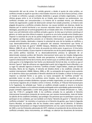 Vocabulario Judicial
180
intervención del uso de armas. En sentido general, y desde el punto de vista jurídico, un
conflicto armado es aquél en que dos o más Estados recurren al uso de la fuerza (armas), o bien
un Estado se enfrenta a grupos armados disidentes o grupos armados organizados, o estos
últimos grupos entre sí, en el territorio de un Estado, para imponer sus pretensiones. Los
conflictos armados son consustanciales a la historia de la sociedad misma; con diferentes
niveles de organización y poder de destrucción siempre han estado presentes. La historia está
plagada de guerras y conflictos armados diversos. Las causas también son diversas, desde las
disputas por el control territorial y sus recursos naturales hasta la imposición de las propias
ideologías, pasando por el control geopolítico de un Estado sobre otro. En Derecho aún se suele
hacer una sutil distinción entre conflicto armado y guerra. Se dice que el primero constituye el
género, en tanto que ésta última la especie. La guerra es una lucha armada entre Estados para
imponer la voluntad de una de las partes beligerantes sobre la otra, que apareja la aplicación
del régimen jurídico específico previsto en el Derecho internacional. La guerra es “la lucha
armada entre Estados, destinada a imponer la voluntad de unos de los bandos en conflicto, y
cuyo desencadenamiento provoca la aplicación del estatuto internacional que forma el
conjunto de las leyes de guerra” (SEARA Vázquez, Modesto, Derecho Internacional Público,
México, 1980, 8ª, ed. p. 345). Por tanto, de acuerdo con dicho autor, la guerra es: 1) Una lucha
armada; 2) entre Estados; 3) para imponer la voluntad de una de las partes beligerantes sobre la
otra (como política nacional); 4) su desencadenamiento provoca la aplicación de un
determinado estatuto jurídico del Derecho internacional tanto para los Estados beligerantes
como para los Estados neutrales. Desde esta perspectiva, la existencia jurídica de la guerra
supone la declaración formal de la misma; de tal manera que un conflicto sólo será considerado
como guerra si los beligerantes han hecho una declaración formal de ésta. Lo cierto es que el
término “guerra” dejó de utilizarse con regularidad a partir de la Segunda Guerra Mundial, y en
su lugar ha cobrado vigencia el término “conflicto armado” (Ingrid Detter, citado por Estrada
González, María de los Ángeles, El derecho de Ginebra frente a los conflictos armados sin
carácter internacional, UNAM, México, 2006, p. 49). La concepción de la guerra tenía sustento
en la doctrina clásica que postulaba el derecho absoluto de los Estados a utilizar la fuerza para
imponer su voluntad frente a sus pares. La nueva concepción de “conflicto armado” ha
permitido incluir no sólo a los conflictos entre Estados, sino también a aquéllos en que
intervienen grupos armados disidentes o grupos armados organizados, ya sea que se enfrenten
a las fuerzas regulares de un Estado o entre sí mismos. Al efecto, el Tribunal Internacional para
la Ex Yugoslavia, ha señalado que "existe un conflicto armado cuando se recurre a la fuerza
armada entre Estados o a la violencia armada prolongada entre autoridades gubernamentales y
grupos armados organizados o entre tales grupos dentro de un Estado (Prosecutor vs. Tadic,
caso No. IT-94-1-T, parágrafo 628). A los conflictos armados les es aplicable el Derecho
Internacional Humanitario (conjunto de normas que, por razones humanitarias, trata de limitar
los efectos de los conflictos armados), que protege a las personas que no participan o que ya no
participan en los combates; por eso también se le llama “derecho de guerra” o “derecho de los
conflictos armados”. Se reivindica a la persona en el Derecho de gentes, que, hasta la Segunda
Guerra Mundial, se ocupaba sólo de los Estados como sujetos de tal derecho. El Derecho
Internacional Humanitario se integra fundamentalmente con los cuatro Convenios de Ginebra
de 1949, y con los Protocolos adicionales de 1977, relativos a la protección de las víctimas de los
conflictos armados; éstos instrumentos, sin embargo, no abarcan las situaciones de tensiones
 