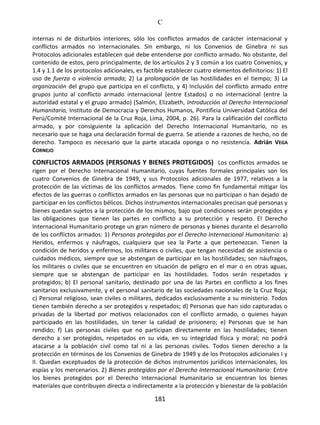 C
181
internas ni de disturbios interiores, sólo los conflictos armados de carácter internacional y
conflictos armados no internacionales. Sin embargo, ni los Convenios de Ginebra ni sus
Protocolos adicionales establecen qué debe entenderse por conflicto armado. No obstante, del
contenido de estos, pero principalmente, de los artículos 2 y 3 común a los cuatro Convenios, y
1.4 y 1.1 de los protocolos adicionales, es factible establecer cuatro elementos definitorios: 1) El
uso de fuerza o violencia armada; 2) La prolongación de las hostilidades en el tiempo; 3) La
organización del grupo que participa en el conflicto, y 4) Inclusión del conflicto armado entre
grupos junto al conflicto armado internacional (entre Estados) o no internacional (entre la
autoridad estatal y el grupo armado) (Salmón, Elizabeth, Introducción al Derecho Internacional
Humanitario, Instituto de Democracia y Derechos Humanos, Pontificia Universidad Católica del
Perú/Comité Internacional de la Cruz Roja, Lima, 2004, p. 26). Para la calificación del conflicto
armado, y por consiguiente la aplicación del Derecho Internacional Humanitario, no es
necesario que se haga una declaración formal de guerra. Se atiende a razones de hecho, no de
derecho. Tampoco es necesario que la parte atacada oponga o no resistencia. Adrián VEGA
CORNEJO
CONFLICTOS ARMADOS (PERSONAS Y BIENES PROTEGIDOS) Los conflictos armados se
rigen por el Derecho Internacional Humanitario, cuyas fuentes formales principales son los
cuatro Convenios de Ginebra de 1949, y sus Protocolos adicionales de 1977, relativos a la
protección de las víctimas de los conflictos armados. Tiene como fin fundamental mitigar los
efectos de las guerras o conflictos armados en las personas que no participan o han dejado de
participar en los conflictos bélicos. Dichos instrumentos internacionales precisan qué personas y
bienes quedan sujetos a la protección de los mismos, bajo qué condiciones serán protegidos y
las obligaciones que tienen las partes en conflicto a su protección y respeto. El Derecho
Internacional Humanitario protege un gran número de personas y bienes durante el desarrollo
de los conflictos armados: 1) Personas protegidas por el Derecho Internacional Humanitario: a)
Heridos, enfermos y náufragos, cualquiera que sea la Parte a que pertenezcan. Tienen la
condición de heridos y enfermos, los militares o civiles, que tengan necesidad de asistencia o
cuidados médicos, siempre que se abstengan de participar en las hostilidades; son náufragos,
los militares o civiles que se encuentren en situación de peligro en el mar o en otras aguas,
siempre que se abstengan de participar en las hostilidades. Todos serán respetados y
protegidos; b) El personal sanitario, destinado por una de las Partes en conflicto a los fines
sanitarios exclusivamente, y el personal sanitario de las sociedades nacionales de la Cruz Roja;
c) Personal religioso, sean civiles o militares, dedicados exclusivamente a su ministerio. Todos
tienen también derecho a ser protegidos y respetados; d) Personas que han sido capturadas o
privadas de la libertad por motivos relacionados con el conflicto armado, o quienes hayan
participado en las hostilidades, sin tener la calidad de prisionero; e) Personas que se han
rendido; f) Las personas civiles que no participan directamente en las hostilidades; tienen
derecho a ser protegidos, respetados en su vida, en su integridad física y moral; no podrá
atacarse a la población civil como tal ni a las personas civiles. Todos tienen derecho a la
protección en términos de los Convenios de Ginebra de 1949 y de los Protocolos adicionales I y
II. Quedan exceptuados de la protección de dichos instrumentos jurídicos internacionales, los
espías y los mercenarios. 2) Bienes protegidos por el Derecho Internacional Humanitario: Entre
los bienes protegidos por el Derecho Internacional Humanitario se encuentran los bienes
materiales que contribuyen directa o indirectamente a la protección y bienestar de la población
 