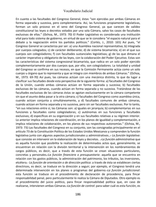 Vocabulario Judicial
186
En cuanto a las facultades del Congreso General, éstas “son ejercidas por ambas Cámaras en
forma separada y sucesiva, pero complementaria. Así, las funciones propiamente legislativas,
forman un solo proceso en el seno del Congreso General, ya que carecen de validez
constitucional las leyes o decretos votados por una sola Cámara, salvo los casos de facultades
exclusivas de ellas.” (Ochoa, M., 1973: 70) El Poder Legislativo es considerada una institución
vital para todo sistema de gobierno, en virtud de que se le considera “el espacio natural para el
debate y la negociación entre los partidos políticos.” (Cortéz, J., 2010: 165) Así pues, “el
Congreso General se caracteriza por ser: a) una Asamblea nacional representativa; b) integrada
por cuerpos colegiados; c) de carácter deliberante; d) de sistema bicamarista; e) en el que sus
cuerpos son colegisladores; f) con facultades sustanciales legislativas; g) de las que dimana el
carácter imperativo y obligatorio de las leyes, con la colaboración del Poder Ejecutivo. Estas son
las características del sistema congresional bicamarista, que radica en un solo poder ejercido
complementariamente por dos cuerpos que, por ello, son colegisladores. La totalidad y unidad
del Congreso se confirma en sus recesos, en que la Comisión Permanente actúa como un solo
cuerpo u órgano que lo representa y que se integra con miembros de ambas Cámaras.” (Ochoa,
M., 1973: 69-70) Así pues, las cámaras actúan con una mecánica distinta, lo que da lugar a
clasificar sus facultades desde esta perspectiva de la siguiente forma: a) facultades del Congreso
de la Unión, cuando ambas cámaras actúan en forma separada y sucesiva; b) facultades
exclusivas de las cámaras, cuando actúan en forma separada y no sucesiva. Tratándose de las
facultades exclusivas de las cámaras éstas se agotan exclusivamente en la cámara competente
sin que el asunto deba pasar a la otra cámara; c) facultades del Congreso como asamblea única,
cuando actúan conjunta y simultáneamente, y d) facultades comunes de ambas cámaras,
cuando actúan en forma separada y no sucesiva, pero sin ser facultades exclusivas. Por lo tanto,
“en sus relaciones entre sí, las Cámaras son: a) iguales en jerarquía; b) complementarias en sus
funciones y facultades como colegisladoras; c) autónomas en sus funciones y facultades
exclusivas; d) específicas en su organización y en sus facultades relativas a su régimen interior.
Lo anterior implica relaciones de coordinación, en los planos de igualdad y complementación, e
implica relaciones de colaboración, en los planos de sus respectivas autonomías.” (Ochoa, M.,
1973: 73) Las facultades del Congreso en su conjunto, son las consignadas principalmente en el
artículo 73 de la Constitución Política de los Estados Unidos Mexicanos y comprenden la función
legislativa junto con algunos aspectos jurisdiccionales y administrativos..- La función legislativa:
que consiste en intervenir en la elaboración de leyes y decretos. .-La función administrativa que
es aquella función que posibilita la realización de determinados actos que, generalmente, se
encuentran en relación con la división territorial y la intervención en los nombramientos de
cargos públicos, es decir, que a través de esta función se crean situaciones particulares,
concretas y personales.-La función financiera o presupuestaria: aquella que se encuentra en
relación con los gastos públicos, la administración del patrimonio, los tributos, las inversiones,
etcétera.- La función de orientación o de dirección política: a través de ésta se establecen ciertas
directrices, es decir, se traduce en la dirección a seguir; por ejemplo, el Congreso tendrá una
determinada intervención en los planes o programas del gobierno.-La función jurisdiccional:
esta función se traduce en el procedimiento de declaración de procedencia, para fincar
responsabilidad penal, pero particularmente lo realiza la Cámara de Diputados. Otro ejemplo es
el procedimiento del juicio político, para fincar responsabilidad política que, en caso de
realizarse, intervienen ambas Cámaras.-La función de control: para saber cuál es esta función, es
 