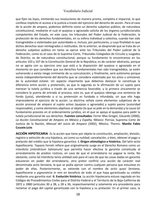 Vocabulario Judicial
18
que fijen las leyes, emitiendo sus resoluciones de manera pronta, completa e imparcial, lo que
conlleva implícito el acceso a la justicia a través del ejercicio del derecho de acción. Para el caso
de la acción de amparo, podemos definirla como un derecho subjetivo público, de naturaleza
constitucional, mediante el cual el quejoso o agraviado solicita de los órganos jurisdiccionales
competentes del Estado, en este caso, los tribunales del Poder Judicial de la Federación, la
protección de los derechos fundamentales, en su esfera individual y colectiva, cuando han sido
transgredidos o violentados por autoridades o, incluso, por particulares, y cuya finalidad es que
dichos derechos sean reintegrados o restituidos. De lo anterior, se desprende que se trata de un
derecho subjetivo público en tanto se ejerce ante los Tribunales del Poder judicial de la
Federación, como es el caso de la Suprema Corte, Tribunales Colegiados de Circuito y Juzgados
de Distrito; es de naturaleza constitucional, porque su fundamento lo encontramos en los
artículos 103 y 107 de la Constitución General de la República; es de carácter abstracto, porque
no se agota con su ejercicio sino que está a la disposición del quejoso o agraviado en el
momento en que considere que sus derechos fundamentales han sido transgredidos, se estén
vulnerando o exista riesgo inminente de su conculcación; y finalmente, será autónomo porque
existe independientemente del derecho que se considera violentado por los actos u omisiones
de la autoridad estatal. Un aspecto importante que debemos destacar lo constituye la
diferencia entre acción y pretensión, ya que la segunda es la afirmación de un sujeto para
merecer la tutela jurídica a través de una sentencia favorable, y la primera únicamente se
considera la puerta de entrada al proceso, esto es, que el quejoso obtenga una sentencia de
fondo (justa), atendiendo a si su pretensión es fundada o infundada, sin que ello haga
improcedente el ejercicio de la acción. La doctrina señala como elementos subjetivos de la
acción procesal de amparo al sujeto activo (quejoso o agraviado) y sujeto pasivo (autoridad
responsable), y como elementos objetivos al objeto (lo que se pide en la demanda) y la causa (el
fundamento previsto en el ordenamiento jurídico, en el que se apoya el quejoso para pedir la
tutela jurisdiccional de sus derechos. Fuentes consultadas: Ferrer Mac-Gregor, Eduardo (2000),
La Acción Constitucional de Amparo en México y España, México: Porrúa; Suprema Corte de
Justicia de la Nación, Manual del Juicio de Amparo (2002), México: Themis. Manlio Fabio
CASARÍN LEÓN
ACCIÓN HIPOTECARIA Es la acción que tiene por objeto la constitución, ampliación, división,
registro y extinción de una hipoteca, así como su nulidad, cancelación, o bien, obtener el pago o
prelación del crédito que la hipoteca garantice. I. Origen etimológico e histórico. Del latín actio
hypothecaria. Topasio Ferreti refiere que originalmente surge en el Derecho Romano como un
interdicto (interdictum Salvianum) que permitía hacer efectiva la garantía constituida al
arrendamiento de predios rústicos, en caso de que el arrendatario no pagase la renta. No
obstante, como tal interdicto tenía utilidad solo para el caso de que las cosas dadas en garantía
estuvieran en poder del arrendatario, otro pretor confirió una acción de carácter real
denominada actio Serviana, la que se podía ejercer contra cualquier persona que estuviese en
poder de ellas. Posteriormente, se extiende con el nombre de actio quasi Serviana,
hypothecaria o pignoraticia in rem en beneficio de todo el que haya garantizado su crédito
mediante una garantía real. II. Evolución histórica. La acción hipotecaria estuvo regulada en los
Códigos de Procedimientos Civiles para el Distrito Federal y el Territorio de la Baja California de
1872 y 1880 (artículos 30 a 38, y 28 a 36, respectivamente) y solamente era procedente para
reclamar el pago del capital garantizado con la hipoteca y su prelación. En el primer caso, la
 