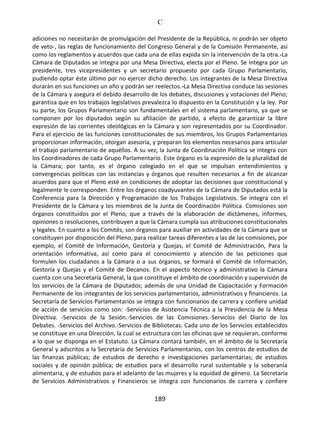 C
189
adiciones no necesitarán de promulgación del Presidente de la República, ni podrán ser objeto
de veto-, las reglas de funcionamiento del Congreso General y de la Comisión Permanente, así
como los reglamentos y acuerdos que cada una de ellas expida sin la intervención de la otra.-La
Cámara de Diputados se integra por una Mesa Directiva, electa por el Pleno. Se integra por un
presidente, tres vicepresidentes y un secretario propuesto por cada Grupo Parlamentario,
pudiendo optar éste último por no ejercer dicho derecho. Los integrantes de la Mesa Directiva
durarán en sus funciones un año y podrán ser reelectos.-La Mesa Directiva conduce las sesiones
de la Cámara y asegura el debido desarrollo de los debates, discusiones y votaciones del Pleno;
garantiza que en los trabajos legislativos prevalezca lo dispuesto en la Constitución y la ley. Por
su parte, los Grupos Parlamentario son fundamentales en el sistema parlamentario, ya que se
componen por los diputados según su afiliación de partido, a efecto de garantizar la libre
expresión de las corrientes ideológicas en la Cámara y son representados por su Coordinador.
Para el ejercicio de las funciones constitucionales de sus miembros, los Grupos Parlamentarios
proporcionan información, otorgan asesoría, y preparan los elementos necesarios para articular
el trabajo parlamentario de aquéllos. A su vez, la Junta de Coordinación Política se integra con
los Coordinadores de cada Grupo Parlamentario. Este órgano es la expresión de la pluralidad de
la Cámara; por tanto, es el órgano colegiado en el que se impulsan entendimientos y
convergencias políticas con las instancias y órganos que resulten necesarios a fin de alcanzar
acuerdos para que el Pleno esté en condiciones de adoptar las decisiones que constitucional y
legalmente le corresponden. Entre los órganos coadyuvantes de la Cámara de Diputados está la
Conferencia para la Dirección y Programación de los Trabajos Legislativos. Se integra con el
Presidente de la Cámara y los miembros de la Junta de Coordinación Política. Comisiones son
órganos constituidos por el Pleno, que a través de la elaboración de dictámenes, informes,
opiniones o resoluciones, contribuyen a que la Cámara cumpla sus atribuciones constitucionales
y legales. En cuanto a los Comités, son órganos para auxiliar en actividades de la Cámara que se
constituyen por disposición del Pleno, para realizar tareas diferentes a las de las comisiones, por
ejemplo, el Comité de Información, Gestoría y Quejas, el Comité de Administración, Para la
orientación informativa, así como para el conocimiento y atención de las peticiones que
formulen los ciudadanos a la Cámara o a sus órganos, se formará el Comité de Información,
Gestoría y Quejas y el Comité de Decanos. En el aspecto técnico y administrativo la Cámara
cuenta con una Secretaría General, la que constituye el ámbito de coordinación y supervisión de
los servicios de la Cámara de Diputados; además de una Unidad de Capacitación y Formación
Permanente de los integrantes de los servicios parlamentarios, administrativos y financieros. La
Secretaría de Servicios Parlamentarios se integra con funcionarios de carrera y confiere unidad
de acción de servicios como son: -Servicios de Asistencia Técnica a la Presidencia de la Mesa
Directiva. -Servicios de la Sesión.-Servicios de las Comisiones.-Servicios del Diario de los
Debates. -Servicios del Archivo.-Servicios de Bibliotecas. Cada uno de los Servicios establecidos
se constituye en una Dirección, la cual se estructura con las oficinas que se requieran, conforme
a lo que se disponga en el Estatuto. La Cámara contará también, en el ámbito de la Secretaría
General y adscritos a la Secretaría de Servicios Parlamentarios, con los centros de estudios de
las finanzas públicas; de estudios de derecho e investigaciones parlamentarias; de estudios
sociales y de opinión pública; de estudios para el desarrollo rural sustentable y la soberanía
alimentaria, y de estudios para el adelanto de las mujeres y la equidad de género. La Secretaría
de Servicios Administrativos y Financieros se integra con funcionarios de carrera y confiere
 