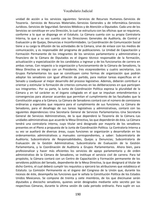 Vocabulario Judicial
190
unidad de acción a los servicios siguientes: Servicios de Recursos Humanos.-Servicios de
Tesorería. -Servicios de Recursos Materiales.-Servicios Generales y de Informática.-Servicios
Jurídicos.-Servicios de Seguridad.-Servicios Médicos y de Atención a Diputados. Cada uno de los
Servicios se constituye en una Dirección, la cual se estructura con las oficinas que se requieran,
conforme a lo que se disponga en el Estatuto. La Cámara cuenta con su propia Contraloría
Interna, la que a su vez cuenta con las Direcciones Generales de Auditoría, de Control y
Evaluación y de Quejas, Denuncias e Inconformidades. La Coordinación de Comunicación Social
tiene a su cargo la difusión de las actividades de la Cámara, sirve de enlace con los medios de
comunicación, y es responsable del programa de publicaciones. La Unidad de Capacitación y
Formación Permanente de los integrantes de los servicios parlamentario y administrativo y
financiero de la Cámara de Diputados es el órgano técnico responsable de la formación,
actualización y especialización de los candidatos a ingresar y de los funcionarios de carrera en
ambas ramas. Con respecto a la organización y funcionamiento de la Cámara de Senadores, la
Mesa Directiva se integra con un Presidente, tres vicepresidentes y cuatro secretarios. Los
Grupos Parlamentarios los que se constituyen como formas de organización que podrán
adoptar los senadores con igual afiliación de partido, para realizar tareas específicas en el
Senado y coadyuvar al mejor desarrollo del proceso legislativo. Además, deberán contribuir a
orientar y estimular la formación de criterios comunes en las deliberaciones en que participen
sus integrantes.- Por su parte, la Junta de Coordinación Política expresa la pluralidad de la
Cámara y en tal carácter es el órgano colegiado en el que se impulsan entendimientos y
convergencias para alcanzar acuerdos que permitan el cumplimiento de las facultades que la
Constitución asigna a la Cámara. La Cámara de Senadores contará con el número de comisiones
ordinarias y especiales que requiera para el cumplimiento de sus funciones. La Cámara de
Senadores, para el desahogo de sus tareas legislativas y administrativas, contará con las
siguientes dependencias:-Una Secretaría General de Servicios Parlamentarios.-Una Secretaría
General de Servicios Administrativos, de la que dependerá la Tesorería de la Cámara.-Las
unidades administrativas que acuerde la Mesa Directiva, las que dependerán de ésta. La Cámara
tendrá una contraloría interna, cuyo titular será designado por mayoría de los senadores
presentes en el Pleno a propuesta de la Junta de Coordinación Política. La Contraloría Interna a
su vez se auxiliará de diversas áreas, cuyas funciones se organizarán y desarrollarán en los
ordenamientos administrativos y manuales correspondientes, a saber: Subcontraloría de
Auditoría; Subcontraloría de Responsabilidades, Quejas y Denuncias; Subcontraloría de
Evaluación de la Gestión Administrativa; Subcontraloría de Evaluación de la Gestión
Parlamentaria, y la Coordinación de Auditoría a Grupos Parlamentarios. Ahora bien, para
profesionalizar y hacer más eficientes los servicios de apoyo parlamentario y de orden
administrativo de la Cámara de Senadores, se instituye el servicio civil de carrera. Para tal
propósito, la Cámara contará con un Centro de Capacitación y Formación permanente de los
servidores públicos del Senado, dependiente de la Mesa Directiva, la que designará al titular de
dicho Centro, el cual deberá cumplir los requisitos y ejercerá las atribuciones que establezca el
Estatuto. La Comisión Permanente es el órgano del Congreso de la Unión que, durante los
recesos de éste, desempeña las funciones que le señala la Constitución Política de los Estados
Unidos Mexicanos. Se compone de treinta y siete miembros, de los que diecinueve serán
diputados y dieciocho senadores, quienes serán designados mediante voto secreto por las
respectivas Cámaras, durante la última sesión de cada periodo ordinario. Para suplir en sus
 