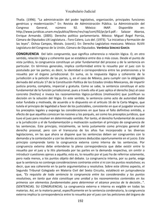 Vocabulario Judicial
192
Thalía. (1996). “La administración del poder legislativo, organización, principales funciones
genéricas y modernización.” En: Revista de Administración Pública. La Administración del
Congreso General, número 92. México: INAP. Disponible en:
http://www.juridicas.unam.mx/publica/librev/rev/rap/cont/92/pr/pr3.pdf.- Salazar Abaroa,
Enrique Armando. (2005). Derecho político parlamentario. México: Miguel Ángel Porrúa,
Cámara de Diputados LIX Legislatura..-Toro Calero, Luis del. (1973). “La iniciativa y formación de
las leyes”. Ochoa Campos, Moisés. (coord.). En: Derecho Legislativo mexicano. México: XLVIII
Legislatura del Congreso de la Unión, Cámara de Diputados. Verónica SÁNCHEZ GARCÍA
CONGRUENCIA Del latín congruentia, que significa coherencia o relación lógica. O, en otro
sentido, relación lógica y coherente que se establece entre dos o más cosas. Desde el punto de
vista jurídico, la congruencia constituye un pilar fundamental del proceso y de la sentencia en
particular. En términos generales, implica conformidad entre lo resuelto por el juez con lo
postulado por las partes; es decir, la identidad o correspondencia entre las pretensiones y lo
resuelto por el órgano jurisdiccional. En suma, es la respuesta lógica y coherente de la
jurisdicción a la petición de las partes, y, en el caso de México, para cumplir con la obligación
derivada del artículo 17 de la Constitución Política de los Estados Unidos Mexicanos, de impartir
justicia pronta, completa, imparcial y gratuita. Como se sabe, la sentencia constituye el acto
fundamental de la función jurisdiccional, pues a través ella el juez aplica el derecho (ley) al caso
concreto (hechos) e invoca los razonamientos lógico-jurídicos (motivación) que justifican su
decisión en la solución del litigio. En este sentido, la sentencia como acto de autoridad debe
estar fundada y motivada, de acuerdo a lo dispuesto en el artículo 16 de la Carta Magna, que
tutela el principio de legalidad a favor de los justiciables, consistente en que el juzgador enuncie
los preceptos legales y exponga las consideraciones en que basa el fallo definitivo emitido, a
efecto de que aquéllos conozcan las razones y los porqués, así como los preceptos jurídicos, que
tuvo el juez para resolver en determinado sentido. Por tanto, el derecho fundamental de acceso
a la jurisdicción y el de fundamentación y motivación sustentan el principio de congruencia de
las sentencias. Este principio, inicialmente, se tenía justamente como principio general del
derecho procesal, pero con el transcurso de los años fue incorporado a las diversas
legislaciones, en las que ahora se dispone que las sentencias deben ser congruentes con la
demanda y la contestación y con las demás acciones deducidas oportunamente en el juicio. Este
principio comprende tanto la congruencia externa como interna de las sentencias. Por
congruencia externa debe entenderse la plena correspondencia que debe existir entre lo
resuelto por el juez y la litis planteada por las partes en la demanda respectiva, sin omitir o
introducir cuestiones ajenas a aquélla; esto es, lo resuelto por el juez ha de referirse solamente,
pero nada menos, a los puntos objeto del debate. La congruencia interna, por su parte, exige
que la sentencia no contenga consideraciones contrarias entre sí ni con los puntos resolutivos; es
decir, que sea coherente en la parte argumentativa y resolutiva. Sobre este último aspecto, el
Segundo Tribunal Colegiado en Materia Civil del Sexto Circuito, estableció en jurisprudencia
que, “Es requisito de toda sentencia la congruencia entre los considerandos y los puntos
resolutivos, en tanto que ésta constituye una unidad y los razonamientos contenidos en los
primeros son elementos fundamentales para determinar el alcance preciso de la decisión…”.
(SENTENCIAS. SU CONGRUENCIA). La congruencia externa e interna es exigible en todas las
materias. Así, en la materia penal, específicamente en la sentencia condenatoria, la congruencia
externa implica la correspondencia entre lo resuelto por el juez con las peticiones del órgano de
 