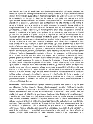 C
193
la acusación. Sin embargo, la doctrina y la legislación, principalmente comparada, plantean una
excepción al principio de congruencia entre acusación y sentencia, a la que se le conoce como
tesis de desvinculación, que postula el alejamiento por parte del juez o tribunal de los términos
de la acusación del Ministerio Público en los casos en que tenga que efectuar una nueva
tipificación de los hechos materia del proceso, o bien, introducir una circunstancia agravante no
prevista en la acusación. Ciertamente este planteamiento no está referido al acto mismo de
juzgar o deliberar, sino a la audiencia de juicio; pero que, de cualquier forma, incide en la
congruencia de los actos postulatorios de las partes con relación a las decisiones del órgano
jurisdiccional. Al efecto se sostienen, de manera general, entre otros, los siguientes criterios: 1)
Cuando el órgano de la acusación omite señalar una atenuante. En este supuesto, el órgano
jurisdiccional no puede sobrepasar, aunque sí degradar, los hechos y circunstancias de la
acusación. Se está a los hechos probados, no obstante que no se hayan invocado por el fiscal,
esto en razón de que se mantiene intacto el tipo penal en orden al cual se defendió el acusado;
tal es el criterio que se utiliza para sancionar la tentativa de un delito, no obstante que el fiscal
haya concretado la acusación por el delito consumado. 2) Cuando el órgano de la acusación
omite señalar una agravante. En este caso, de acuerdo con el derecho comparado, por respeto
a los principios de contradicción e igualdad, y al derecho de defensa, el tribunal debe plantear la
tesis de desvinculación, es decir, su alejamiento de los hechos y circunstancias expuestos por el
Ministerio Público en la acusación, y ampliar el debate a las agravantes omitidas. Sin embargo,
en el Derecho mexicano esta tesis no ha sido acogida; por el contrario, se sostiene de manera
general que la acusación del Ministerio Público constituye pauta y límite para el juzgador, sin
que le sea dable sobrepasar los extremos de aquella. 3) Cuando el órgano de la acusación ha
incurrido en una equivocada tipificación de los hechos. En este supuesto el tribunal tendrá que
apartarse de la acusación inicial mediante la tesis señalada, y ampliar el debate a la tipificación
real. En nuestro derecho, no obstante, tal apartamiento de la acusación inicial sólo tendrá lugar
cuando el propio Ministerio Público planteé la reclasificación en la audiencia de debate. Al
respecto el artículo 398 del Código Nacional de Procedimientos Penales señala que el Ministerio
Público podrá, en la audiencia del juicio, plantear la reclasificación del delito invocada en el
escrito de acusación, y que el juez dará oportunidad al imputado y a su defensor a expresarse,
pudiendo suspender la audiencia del debate para que ofrezcan nuevas pruebas o preparen su
defensa. Adrián VEGA CORNEJO
CONMINAR Del latín commināri, significa amenazar; apremiar con potestad a alguien para
que obedezca. También requerir, intimar, exhortar, advertir, apercibir. En Derecho, significa
requerir a alguien, por parte de la autoridad, el cumplimiento de un mandato, bajo pena o
sanción determinadas, para el caso de incumplimiento o desacato: ‘Se le conmina con una
multa si no acude a la citación’. La conminación (acción y efecto de conminar), implica requerir
a alguien, por quien tiene autoridad o poder para ello, para que realice u omita determinado
acto, llevando el mandato una amenaza implícita o explícita para el caso de no ser obedecido. El
acto de conminar también se le identifica con el apercibimiento, particularmente en el Derecho
mexicano. En este sentido, conminar, en el ámbito jurídico, implica un requerimiento que hace
la autoridad al gobernado, con el propósito de que ejecute o se abstenga de realizar
determinado hecho o acto, bajo apercibimiento o amenaza de imposición de una “sanción” en
caso de incumplimiento. La autoridad, generalmente la jurisdiccional, para hacer efectivo el
imperio de que están investidos sus actos, requiere conminar a los destinatarios a su
 