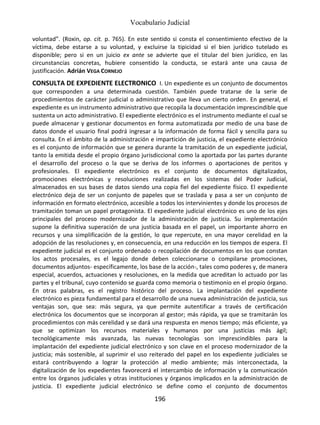 Vocabulario Judicial
196
voluntad”. (Roxin, op. cit. p. 765). En este sentido si consta el consentimiento efectivo de la
víctima, debe estarse a su voluntad, y excluirse la tipicidad si el bien jurídico tutelado es
disponible; pero si en un juicio ex ante se advierte que el titular del bien jurídico, en las
circunstancias concretas, hubiere consentido la conducta, se estará ante una causa de
justificación. Adrián VEGA CORNEJO
CONSULTA DE EXPEDIENTE ELECTRONICO I. Un expediente es un conjunto de documentos
que corresponden a una determinada cuestión. También puede tratarse de la serie de
procedimientos de carácter judicial o administrativo que lleva un cierto orden. En general, el
expediente es un instrumento administrativo que recopila la documentación imprescindible que
sustenta un acto administrativo. El expediente electrónico es el instrumento mediante el cual se
puede almacenar y gestionar documentos en forma automatizada por medio de una base de
datos donde el usuario final podrá ingresar a la información de forma fácil y sencilla para su
consulta. En el ámbito de la administración e impartición de justicia, el expediente electrónico
es el conjunto de información que se genera durante la tramitación de un expediente judicial,
tanto la emitida desde el propio órgano jurisdiccional como la aportada por las partes durante
el desarrollo del proceso o la que se deriva de los informes o aportaciones de peritos y
profesionales. El expediente electrónico es el conjunto de documentos digitalizados,
promociones electrónicas y resoluciones realizadas en los sistemas del Poder Judicial,
almacenados en sus bases de datos siendo una copia fiel del expediente físico. El expediente
electrónico deja de ser un conjunto de papeles que se traslada y pasa a ser un conjunto de
información en formato electrónico, accesible a todos los intervinientes y donde los procesos de
tramitación toman un papel protagonista. El expediente judicial electrónico es uno de los ejes
principales del proceso modernizador de la administración de justicia. Su implementación
supone la definitiva superación de una justicia basada en el papel, un importante ahorro en
recursos y una simplificación de la gestión, lo que repercute, en una mayor cerelidad en la
adopción de las resoluciones y, en consecuencia, en una reducción en los tiempos de espera. El
expediente judicial es el conjunto ordenado o recopilación de documentos en los que constan
los actos procesales, es el legajo donde deben coleccionarse o compilarse promociones,
documentos adjuntos- específicamente, los base de la acción-, tales como poderes y, de manera
especial, acuerdos, actuaciones y resoluciones, en la medida que acreditan lo actuado por las
partes y el tribunal, cuyo contenido se guarda como memoria o testimonio en el propio órgano.
En otras palabras, es el registro histórico del proceso. La implantación del expediente
electrónico es pieza fundamental para el desarrollo de una nueva administración de justicia, sus
ventajas son, que sea: más segura, ya que permite autentificar a través de certificación
electrónica los documentos que se incorporan al gestor; más rápida, ya que se tramitarán los
procedimientos con más cerelidad y se dará una respuesta en menos tiempo; más eficiente, ya
que se optimizan los recursos materiales y humanos por una justicias más ágil;
tecnológicamente más avanzada, las nuevas tecnologías son imprescindibles para la
implantación del expediente judicial electrónico y son clave en el proceso modernizador de la
justicia; más sostenible, al suprimir el uso reiterado del papel en los expediente judiciales se
estará contribuyendo a lograr la protección al medio ambiente; más interconectada, la
digitalización de los expedientes favorecerá el intercambio de información y la comunicación
entre los órganos judiciales y otras instituciones y órganos implicados en la administración de
justicia. El expediente judicial electrónico se define como el conjunto de documentos
 