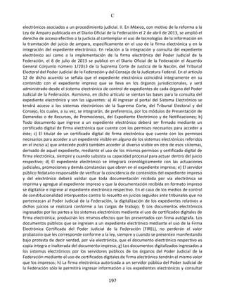 C
197
electrónicos asociados a un procedimiento judicial. II. En México, con motivo de la reforma a la
Ley de Amparo publicada en el Diario Oficial de la Federación el 2 de abril de 2013, se amplió el
derecho de acceso efectivo a la justicia al contemplar el uso de tecnologías de la información en
la tramitación del juicio de amparo, específicamente en el uso de la firma electrónica y en la
integración del expediente electrónico. En relación a la integración y consulta del expediente
electrónico así como a la implementación de la firma electrónica del Poder Judicial de la
Federación, el 8 de julio de 2013 se publicó en el Diario Oficial de la Federación el Acuerdo
General Conjunto número 1/2013 de la Suprema Corte de Justicia de la Nación, del Tribunal
Electoral del Poder Judicial de la Federación y del Consejo de la Judicatura Federal. En el artículo
12 de dicho acuerdo se señala que el expediente electrónico coincidirá íntegramente en su
contenido con el expediente impreso que se lleva en los órganos jurisdiccionales, y será
administrado desde el sistema electrónico de control de expedientes de cada órgano del Poder
Judicial de la Federación. Asimismo, en dicho artículo se sientan las bases para la consulta del
expediente electrónico y son las siguientes: a) Al ingresar al portal del Sistema Electrónico se
tendrá acceso a los sistemas electrónicos de la Suprema Corte, del Tribunal Electoral y del
Consejo, los cuales, a su vez, se integrarán, de preferencia, por los módulos de Presentación de
Demandas o de Recursos, de Promociones, del Expediente Electrónico y de Notificaciones; b)
Todo documento que ingrese a un expediente electrónico deberá ser firmado mediante un
certificado digital de firma electrónica que cuente con los permisos necesarios para acceder a
éste; c) El titular de un certificado digital de firma electrónica que cuente con los permisos
necesarios para acceder a un expediente visible en alguno de los sistemas electrónicos referidos
en el inciso a) que antecede podrá también acceder al diverso visible en otro de esos sistemas,
derivado de aquel expediente, mediante el uso de los mismos permisos y certificado digital de
firma electrónica, siempre y cuando subsista su capacidad procesal para actuar dentro del juicio
respectivo; d) El expediente electrónico se integrará cronológicamente con las actuaciones
judiciales, promociones y demás constancias que obren en el expediente impreso; e) El servidor
público fedatario responsable de verificar la coincidencia de contenidos del expediente impreso
y del electrónico deberá validar que toda documentación recibida por vía electrónica se
imprima y agregue al expediente impreso y que la documentación recibida en formato impreso
se digitalice e ingrese al expediente electrónico respectivo. En el caso de los medios de control
de constitucionalidad interpuestos contra lo resuelto en juicios seguidos ante tribunales que no
pertenezcan al Poder Judicial de la Federación, la digitalización de los expedientes relativos a
dichos juicios se realizará conforme a las cargas de trabajo; f) Los documentos electrónicos
ingresados por las partes a los sistemas electrónicos mediante el uso de certificados digitales de
firma electrónica, producirán los mismos efectos que los presentados con firma autógrafa. Los
documentos públicos que se ingresen a un expediente electrónico mediante el uso de la Firma
Electrónica Certificada del Poder Judicial de la Federación (FIREL), no perderán el valor
probatorio que les corresponde conforme a la ley, siempre y cuando se presenten manifestando
bajo protesta de decir verdad, por vía electrónica, que el documento electrónico respectivo es
copia íntegra e inalterada del documento impreso; g) Los documentos digitalizados ingresados a
los sistemas electrónicos por los servidores públicos de los órganos del Poder Judicial de la
Federación mediante el uso de certificados digitales de firma electrónica tendrán el mismo valor
que los impresos; h) La firma electrónica autorizada a un servidor público del Poder Judicial de
la Federación sólo le permitirá ingresar información a los expedientes electrónicos y consultar
 
