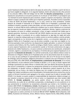 A
19
acción hipotecaria debía ejercerse dentro del plazo de veinte años, contados a partir del día en
que fuere exigible la obligación. En la segunda hipótesis, dentro del plazo de diez años previsto
en los artículos 1988 a 1992 del Código Civil de 1870. III. Derecho contemporáneo. La acción
hipotecaria actualmente se encuentra prevista en el artículo 12° del CPCDF el cual dispone que
“se intentará la acción hipotecaria para constituir, ampliar y registrar una hipoteca, o bien para
obtener el pago o prelación del crédito que la hipoteca garantice. Procederá contra el poseedor
a título de dueño del fundo hipotecado y, en su caso, contra los otros acreedores. Cuando
después de anotada la demanda en el Registro Público de la Propiedad y contestada ésta,
cambiare el dueño y poseedor jurídico del predio, con éste continuará el juicio”. En adición a lo
anterior, el artículo 468 de dicha codificación establece que la acción hipotecaria se tramitará
por vía especial y tendrá por objeto la constitución, ampliación, división, registro y extinción de
una hipoteca, así como su nulidad, cancelación, o bien, el pago o prelación del crédito que la
hipoteca garantice. Asimismo, el artículo 487 del CPCDF dispone que para que el juicio tenga
por objeto el pago o la prelación de un crédito hipotecario se siga bajo las reglas del juicio
especial, es requisito indispensable que el crédito conste en escritura pública o escrito privado,
según corresponda en los términos de la legislación común, y se encuentre registrado en el
Registro Público de la Propiedad y que sea de plazo cumplido, o que éste sea exigible en los
términos pactados o bien conforme a las disposiciones legales aplicables. Lo anterior ha llevado
a autores como Pallares, De Pina, Castillo Larrañaga y Ovalle Favela a sostener que en realidad
el juicio especial hipotecario sólo es procedente cuando se formulan pretensiones de pago y
prelación de crédito hipotecario, y no para sustanciar pretensiones de constitución, ampliación
o división, registro y cancelación de una hipoteca. El trámite del juicio especial hipotecario es el
siguiente: A. Anotación de demanda. Si se admite la demanda, el juez deberá ordenar anotar la
demanda en el Registro Público de la Propiedad junto con los documentos base de la acción y,
en su caso, los que justifiquen la representación del actor, ello con el fin de que no sea objeto
de embargo, toma de posesión, diligencia precautoria o cualquier otra que entorpezca el curso
del juicio (470, 479 y 484 CPCDF). B. Emplazamiento y contestación de demanda. En el mismo
auto admisorio, el juez ordenará correr traslado al deudor y, en su caso, al titular registral del
embargo o gravamen por plazo inferior a noventa días, para que dentro del término de quince
días ocurra a contestarla y a oponer las excepciones previstas en el artículo 470 del CPCDF. Al
ser emplazado, el deudor contrae la obligación de depositario judicial respecto de la finca
hipotecada, de sus frutos y de todos los objetos que con arreglo al contrato y conforme al
Código Civil, deban considerarse como inmovilizados y formando parte de la misma finca, de los
cuales se formará inventario para agregarlo a los autos, siempre que lo pida el acreedor (481
CPCDF). Si el deudor no quiere aceptar la responsabilidad de depositario, deberá entregar en
ese instante la tenencia material de la finca al actor o al depositario que éste nombre (482
CPCDF). C. Periodo probatorio. Las partes podrán ofrecer las pruebas que estimen
conducentes, las cuales de ser admitidas y preparadas, se desahogarán en una audiencia en la
que previamente se resolverán las excepciones procesales que existan y los incidentes que
hubiere (483 CPCDF). D. Sentencia y remate. Desahogadas las pruebas, las partes alegarán lo
que a su derecho convenga y el juez dictará la sentencia que corresponda en el término de ocho
días. En caso de ser condenatoria, se procederá al remate y venta del inmueble, atendiendo a
las reglas para su avalúo, previstas en el artículo 486 del CPCDF. Fuentes: Becerra Bautista, José
(2003), El proceso civil mexicano, 18 ed., México: Porrúa; Topasio Ferreti, Aldo (1992), Derecho
 