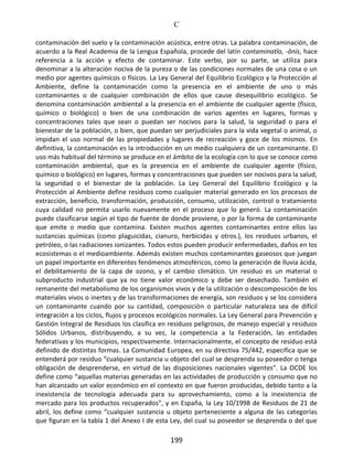 C
199
contaminación del suelo y la contaminación acústica, entre otras. La palabra contaminación, de
acuerdo a la Real Academia de la Lengua Española, procede del latín contaminatĭo, -ōnis, hace
referencia a la acción y efecto de contaminar. Este verbo, por su parte, se utiliza para
denominar a la alteración nociva de la pureza o de las condiciones normales de una cosa o un
medio por agentes químicos o físicos. La Ley General del Equilibrio Ecológico y la Protección al
Ambiente, define la contaminación como la presencia en el ambiente de uno o más
contaminantes o de cualquier combinación de ellos que cause desequilibrio ecológico. Se
denomina contaminación ambiental a la presencia en el ambiente de cualquier agente (físico,
químico o biológico) o bien de una combinación de varios agentes en lugares, formas y
concentraciones tales que sean o puedan ser nocivos para la salud, la seguridad o para el
bienestar de la población, o bien, que puedan ser perjudiciales para la vida vegetal o animal, o
impidan el uso normal de las propiedades y lugares de recreación y goce de los mismos. En
definitiva, la contaminación es la introducción en un medio cualquiera de un contaminante. El
uso más habitual del término se produce en el ámbito de la ecología con lo que se conoce como
contaminación ambiental, que es la presencia en el ambiente de cualquier agente (físico,
químico o biológico) en lugares, formas y concentraciones que pueden ser nocivos para la salud,
la seguridad o el bienestar de la población. La Ley General del Equilibrio Ecológico y la
Protección al Ambiente define residuos como cualquier material generado en los procesos de
extracción, beneficio, transformación, producción, consumo, utilización, control o tratamiento
cuya calidad no permita usarlo nuevamente en el proceso que lo generó. La contaminación
puede clasificarse según el tipo de fuente de donde proviene, o por la forma de contaminante
que emite o medio que contamina. Existen muchos agentes contaminantes entre ellos las
sustancias químicas (como plaguicidas, cianuro, herbicidas y otros.), los residuos urbanos, el
petróleo, o las radiaciones ionizantes. Todos estos pueden producir enfermedades, daños en los
ecosistemas o el medioambiente. Además existen muchos contaminantes gaseosos que juegan
un papel importante en diferentes fenómenos atmosféricos, como la generación de lluvia ácida,
el debilitamiento de la capa de ozono, y el cambio climático. Un residuo es un material o
subproducto industrial que ya no tiene valor económico y debe ser desechado. También el
remanente del metabolismo de los organismos vivos y de la utilización o descomposición de los
materiales vivos o inertes y de las transformaciones de energía, son residuos y se los considera
un contaminante cuando por su cantidad, composición o particular naturaleza sea de difícil
integración a los ciclos, flujos y procesos ecológicos normales. La Ley General para Prevención y
Gestión Integral de Residuos los clasifica en residuos peligrosos, de manejo especial y residuos
Sólidos Urbanos, distribuyendo, a su vez, la competencia a la Federación, las entidades
federativas y los municipios, respectivamente. Internacionalmente, el concepto de residuo está
definido de distintas formas. La Comunidad Europea, en su directiva 75/442, especifica que se
entenderá por residuo “cualquier sustancia u objeto del cual se desprenda su poseedor o tenga
obligación de desprenderse, en virtud de las disposiciones nacionales vigentes”. La OCDE los
define como “aquellas materias generadas en las actividades de producción y consumo que no
han alcanzado un valor económico en el contexto en que fueron producidas, debido tanto a la
inexistencia de tecnología adecuada para su aprovechamiento, como a la inexistencia de
mercado para los productos recuperados”, y en España, la Ley 10/1998 de Residuos de 21 de
abril, los define como “cualquier sustancia u objeto perteneciente a alguna de las categorías
que figuran en la tabla 1 del Anexo I de esta Ley, del cual su poseedor se desprenda o del que
 