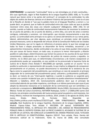 C
201
CONTINUIDAD La expresión “continuidad” tiene su raíz etimológica en el latín continuĭtas, -
ātis cuyo significado, según la Real Academia de la Lengua Española (2001: 638), es “la unión
natural que tienen entre sí las partes del continuo”; el concepto de la continuidad, ha sido
objeto de análisis de diversas ciencias en el devenir histórico del pensamiento, como es el caso
de la filosofía en donde el “uso que la palabra tiene en el lenguaje filosófico y común […] se
puede decir, en general, que se habla de continuidad entre dos cosas cada vez que es posible
reconocer entre estas dos cosas una relación cualquiera” (Abbagnano, 1982: 236). En tal
sentido, cuando se habla de continuidad necesariamente habremos de reconocer la existencia
de un punto de partida y de un punto de destino, y entre ellos, una serie de actos o eventos
contiguos, ordenados y sucesivos –sin interrupción- que vinculan necesariamente a esos dos
puntos. La continuidad como principio no es ajena a la ciencia del derecho en sus ramas penal,
laboral, administrativo, por citar algunas, pues constituye un principio rector del derecho
procesal mexicano, como se desprende del artículo 20 de la Constitución Política de los Estados
Unidos Mexicanos, que así lo regula en referencia al proceso penal, lo que trae consigo que
todas las fases o etapas procesales se desarrollen de forma inmediata, secuencial y sin
aplazamientos innecesarios, dando continuidad a los actos sin que éstos puedan interrumpirse
sino por causas de fuerza mayor; en todo caso, se procura la menor interrupción y dilación
posible en cada etapa y determinaciones que tomen los jueces en los asuntos de los que tienen
conocimiento, coadyuvando con la impartición de justicia de manera pronta y expedita. Lo
anterior, no es óbice para que, en determinadas circunstancias y de manera excepcional un
procedimiento pueda ser suspendido, en ese sentido se ha pronunciado la Suprema Corte de
Justicia de la Nación (Tesis Aislada P. XXV/2000) por ejemplo, cuando en un asunto “no es
posible la sustitución o representación del acusado, lo que implica la obligación de comparecer
personalmente en el proceso, no puede desconocerse la necesidad de la existencia de una
figura como la suspensión del procedimiento, que constituye un caso de excepción al principio
asegurador de la continuidad del procedimiento penal, suficiente y jurídicamente justificado”,
es decir, se trataría de una “interrupción legítima[…] cuando la audiencia se suspende para
resolver una cuestión incidental que, por su naturaleza no pueda solventarse inmediatamente”
(Natarén y Caballero, 2014: 24). Conclusivamente podemos decir que el principio de
continuidad además de que debe respetarse, contribuye a un idóneo panorama para que el juez
adopte las decisiones necesarias en la resolución de las controversias que son sometidas a su
jurisdicción y competencia. BIBLIOGRAFÍA. ABBAGNANO, Nicola (1982), Diccionario de Filosofía,
México: Fondo de Cultura Económica; NATARÉN Nadayapa, Carlos F. y CABALLERO Juárez José
Antonio, Los principios constitucionales del nuevo proceso penal acusatorio y oral mexicano, [en
línea], México, Instituto de Investigaciones Jurídicas, 2014, [citado 12 de agosto de 2014], Serie
Juicios Orales (Núm. 3), Formato html, Disponible en
http://biblio.juridicas.unam.mx/libros/7/3227/3.pdf, ISBN 9786070240515; Fuentes de
consulta. Real Academia de la Lengua Española, Diccionario de la Lengua Española, (2001),
Madrid: Espasa.-Calpe; Tesis Aislada P. XXV/2000. (9ª época). SUSPENSIÓN DEL
PROCEDIMIENTO PENAL. EL ARTÍCULO 477, FRACCIÓN I, DEL CÓDIGO DE PROCEDIMIENTOS
PENALES PARA EL DISTRITO FEDERAL QUE LA PREVÉ CUANDO EL ACUSADO SE SUSTRAE DE LA
ACCIÓN DE LA JUSTICIA, NO CONCULCA LA GARANTÍA DEL DEBIDO PROCESO LEGAL TUTELADA
POR EL ARTÍCULO 14 CONSTITUCIONAL. Registro 192137. Tesis aislada. Pleno. Gaceta del
Semanario Judicial de la Federación, Tomo XI, marzo de 2000, sitio consultado
 