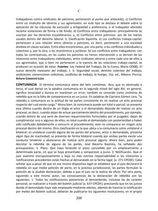 C
209
trabajadores contra sindicatos de patronos, pertenecen al punto que antecede); c) Conflictos
entre un sindicato de obreros y sus agremiados: en este tipo se destaca el debate sobre la
aplicación de las cláusulas de exclusión y antigüedad y preferencia, si el trabajador afectado
reclama violaciones de forma o de fondo; d) Conflictos entre trabajadores: principalmente se
suscitan por los derechos escalafonarios; y, e) Conflictos entre patronos: son de los menos
usuales dentro del derecho laboral. II. Clasificación bipartita. a) Los conflictos trabajo-capital:
pertenecen a una relación entre obreros y patrones, es decir, pertenecen a una sociedad
dividida en clases sociales. Entre ellos encontramos, por una parte, a los conflictos individuales y
colectivos y, por la otra, a los económicos y jurídicos. b) Los conflictos entre trabajadores: son
todas las controversias, en las cuales los patrones no tienen intervención y se derivan de las
relaciones entre trabajadores individuales, entre sindicatos obreros y entre cada uno de ellos y
sus agremiados, que si bien no pertenecen a la esencia de las relaciones trabajo-capital, se
producen en ocasión de éstas. Fuentes: Ley Federal del Trabajo; De la Cueva, Mario (2008), El
nuevo derecho mexicano del trabajo, t. II: Seguridad social, derecho colectivo del trabajo,
sindicación, convenciones colectivas, conflictos de trabajo, la huelga, 15a. ed., México: Porrúa.
Arturo CAMACHO LOZA
CONTUMACIA El término contumacia viene del latín contŭmax, -ãcis, que es obstinado o
terco, el cual derivó en la palabra contumacia en la segunda mitad del siglo XIII; en general,
significa tenacidad y dureza en mantener un error; también es conocido como sinónimo de
rebeldía que es la falta de comparecencia en un juicio. En palabras de Cipriano Gómez Lara, “la
rebeldía o contumacia es la actitud de las partes consistente en no realizar un acto procesal
respecto del cual existe carga.” Ahora bien, la contumacia puede ser total o parcial; se presenta
esta última cuando dentro de un litigio el actor o el demandado dejando de realizar un acto
procesal, es decir, cuando dejan de actuar parcialmente dentro del procedimiento, por ejemplo:
cuando dentro de una serie de diversos requerimientos formulados por el juzgador, dejan de
cumplimentar uno o algunos de ellos; es total cuando el demandado con posterioridad a haber
sido notificado debidamente a concurrir al procedimiento, este no comparece en ningún acto
procesal dentro del mismo. Otra clasificación es la que ubica a la contumacia como unilateral o
bilateral: es unilateral cuando alguna de las partes del proceso, actor o demandado, presenta
algún tipo de inactividad; se presenta de forma bilateral cuando por ambas partes existe una
conducta tendente a abstenerse de realizar acto procesal alguno. Ahora bien, para poder
decretar la rebeldía de alguna de las partes, José Becerra Bautista, ha señalado dos
presupuestos: 1. Plazo. Que haya fenecido el plazo concedido por un emplazamiento a
determinada parte, sin que se haya presentado a comparecer a juicio. 2. Notificación. Que el
juez examine escrupulosamente y bajo su más estricta responsabilidad si las citaciones y
notificaciones precedentes están hechas al demandado en la forma legal. (a. 271 CPCDF). Cabe
señalar que a pesar de que en ese mismo dispositivo legal se establece que el juez declarará la
rebeldía sin que medie petición de parte, en la práctica jurisdiccional, las partes formulan la
petición de la aludida declaración, debido a que el juez no la realiza de oficio. Por otra parte,
siguiendo a este mismo autor, las consecuencias de la declaración de rebeldía son las
siguientes: 1. Todas las notificaciones posteriores al demandando, inclusive las de carácter
personal, se realizarán a través del boletín judicial (a. 637 CPCDF); precisando que en los juicios
donde el demandado haya sido emplazado mediante edictos, además de hacerse la notificación
por medio del Boletín Judicial, deberán de publicarse las siguientes resoluciones, en el propio
 