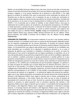 Vocabulario Judicial
210
Boletín o en el periódico local que indique el juez, dos veces, de tres en tres días: a) el auto que
ordene el inicio del ofrecimiento de pruebas, b) el auto que señale la fecha para la audiencia de
pruebas y alegatos y, c) los puntos resolutivos de la sentencia (a. 639 CPCDF). 2. Por regla
general se produce la confesión ficta, pues se presumirán como confesados los hechos de la
demanda que se deje de contestar; con la excepción de que se tendrá por contestada en
sentido negativo cuando se trate de asuntos que afecten las relaciones familiares, el estado civil
de las personas y en los casos en que el emplazamiento se hubiere hecho por edictos (a. 271
CPCDF). 3. En el proveído que se señale la rebeldía, el juez señalará fecha y hora para la
celebración de la audiencia previa, de conciliación y de excepciones procesales (a. 271 CPCDF).
4. Puede decretarse, a petición de parte, la retención de los bienes muebles o del embargo de
los inmuebles propiedad del demandado, en cuanto se estime necesario, para asegurar que
sean objeto de juicio (a. 640-643 CPCDF). Fuentes: Código de Procedimientos Civiles para el
Distrito Federal; Gómez Lara, Cipriano (1990), Derecho procesal civil, 4a. ed., México: Trillas;
Becerra Bautista, José (1990). El proceso civil en México, 13a. ed., México: Porrúa. Arturo
CAMACHO LOZA
CONVENIO DE COALICIÓN Es el documento mediante el cual dos o más partidos políticos
acuerdan postular a un candidato común para un puesto de elección popular, debiendo cumplir
con los requisitos establecidos por las normas electorales. El convenio de coalición deberá
contener: a) los partidos políticos que la forman; b) el proceso electoral federal o local que le da
origen; c) el procedimiento que seguirá cada partido para la selección de los candidatos que
serán postulados por la coalición; d) se adjuntará la plataforma electoral y, en su caso, el
programa de gobierno que sostendrá su candidato a Presidente de la nación, así como los
documentos en que conste la aprobación por los órganos partidistas; e) especificar, de ser el
caso, del partido político al que pertenece originalmente cada uno de los candidatos registrados
por la coalición y también puntualizar el grupo parlamentario o partido político en el que
quedarían comprendidos en el caso de resultar electos; f) para el caso de la interposición de los
medios de impugnación previstos en la ley de la materia, quien ostentaría la representación de
la coalición (a. 91.1 LEGIPE); g) la manifestación de que los partidos coaligados, se sujetarán a
los topes de gastos de campaña que se hayan fijado para las distintas elecciones, como si se
tratara de un solo partido; y, h) señalar el monto de las aportaciones de cada partido político
coaligado para el desarrollo de las campañas respectivas, así como la forma de reportarlo en los
informes correspondientes (a. 91.2 LEGIPE). En este sentido, el procedimiento para el registro
del convenio de coalición es el siguiente: 1. la solicitud de registro del convenio de coalición,
según sea el caso, deberá presentarse al presidente del Consejo General del Instituto Nacional
Electoral o del Organismo Público Local, según la elección que lo motive, acompañado de la
documentación pertinente, a más tardar treinta días antes de que se inicie el periodo de
precampaña de la elección de que se trate. Durante las ausencias del presidente del Consejo
General el convenio se podrá presentar ante el secretario ejecutivo del Instituto o del
Organismo Público Local, según la elección que lo motive; 2. el presidente del Consejo General
del Instituto o del Organismo Público Local, integrará el expediente e informará al Consejo
General; 3. el Consejo General del Instituto o del Organismo Público Local, resolverá a más
tardar dentro de los diez días siguientes a la presentación del convenio; y finalmente, 4. una vez
registrado un convenio de coalición, el Instituto o el Organismo Público Local, según la elección
que lo motive, dispondrá su publicación en el Diario Oficial de la Federación o en el órgano de
 