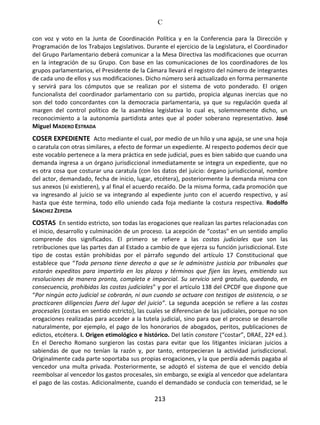 C
213
con voz y voto en la Junta de Coordinación Política y en la Conferencia para la Dirección y
Programación de los Trabajos Legislativos. Durante el ejercicio de la Legislatura, el Coordinador
del Grupo Parlamentario deberá comunicar a la Mesa Directiva las modificaciones que ocurran
en la integración de su Grupo. Con base en las comunicaciones de los coordinadores de los
grupos parlamentarios, el Presidente de la Cámara llevará el registro del número de integrantes
de cada uno de ellos y sus modificaciones. Dicho número será actualizado en forma permanente
y servirá para los cómputos que se realizan por el sistema de voto ponderado. El origen
funcionalista del coordinador parlamentario con su partido, propicia algunas inercias que no
son del todo concordantes con la democracia parlamentaria, ya que su regulación queda al
margen del control político de la asamblea legislativa lo cual es, solemnemente dicho, un
reconocimiento a la autonomía partidista antes que al poder soberano representativo. José
Miguel MADERO ESTRADA
COSER EXPEDIENTE Acto mediante el cual, por medio de un hilo y una aguja, se une una hoja
o caratula con otras similares, a efecto de formar un expediente. Al respecto podemos decir que
este vocablo pertenece a la mera práctica en sede judicial, pues es bien sabido que cuando una
demanda ingresa a un órgano jurisdiccional inmediatamente se integra un expediente, que no
es otra cosa que costurar una caratula (con los datos del juicio: órgano jurisdiccional, nombre
del actor, demandado, fecha de inicio, lugar, etcétera), posteriormente la demanda misma con
sus anexos (si existieren), y al final el acuerdo recaído. De la misma forma, cada promoción que
va ingresando al juicio se va integrando al expediente junto con el acuerdo respectivo, y así
hasta que éste termina, todo ello uniendo cada foja mediante la costura respectiva. Rodolfo
SÁNCHEZ ZEPEDA
COSTAS En sentido estricto, son todas las erogaciones que realizan las partes relacionadas con
el inicio, desarrollo y culminación de un proceso. La acepción de “costas" en un sentido amplio
comprende dos significados. El primero se refiere a las costas judiciales que son las
retribuciones que las partes dan al Estado a cambio de que ejerza su función jurisdiccional. Este
tipo de costas están prohibidas por el párrafo segundo del artículo 17 Constitucional que
establece que “Toda persona tiene derecho a que se le administre justicia por tribunales que
estarán expeditos para impartirla en los plazos y términos que fijen las leyes, emitiendo sus
resoluciones de manera pronta, completa e imparcial. Su servicio será gratuito, quedando, en
consecuencia, prohibidas las costas judiciales” y por el artículo 138 del CPCDF que dispone que
“Por ningún acto judicial se cobrarán, ni aun cuando se actuare con testigos de asistencia, o se
practicaren diligencias fuera del lugar del juicio”. La segunda acepción se refiere a las costas
procesales (costas en sentido estricto), las cuales se diferencian de las judiciales, porque no son
erogaciones realizadas para acceder a la tutela judicial, sino para que el proceso se desarrolle
naturalmente, por ejemplo, el pago de los honorarios de abogados, peritos, publicaciones de
edictos, etcétera. I. Origen etimológico e histórico. Del latín constare (“costar”, DRAE, 22ª ed.).
En el Derecho Romano surgieron las costas para evitar que los litigantes iniciaran juicios a
sabiendas de que no tenían la razón y, por tanto, entorpecieran la actividad jurisdiccional.
Originalmente cada parte soportaba sus propias erogaciones, y la que perdía además pagaba al
vencedor una multa privada. Posteriormente, se adoptó el sistema de que el vencido debía
reembolsar al vencedor los gastos procesales, sin embargo, se exigía al vencedor que adelantara
el pago de las costas. Adicionalmente, cuando el demandado se conducía con temeridad, se le
 