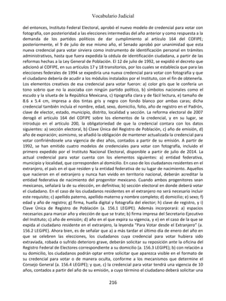 Vocabulario Judicial
216
del entonces, Instituto Federal Electoral, aprobó el nuevo modelo de credencial para votar con
fotografía, con posterioridad a las elecciones intermedias del año anterior y como respuesta a la
demanda de los partidos políticos de dar cumplimiento al artículo 164 del COFIPE;
posteriormente, el 9 de julio de ese mismo año, el Senado aprobó por unanimidad que esta
nueva credencial para votar sirviera como instrumento de identificación personal en trámites
administrativos, hasta que fuera expedida la cédula de identificación ciudadana, a partir de las
reformas hechas a la Ley General de Población. El 12 de julio de 1992, se expidió el decreto que
adicionó al COFIPE, en sus artículos 17 y 18 transitorios, por los cuales se establecía que para las
elecciones federales de 1994 se expediría una nueva credencial para votar con fotografía y que
el ciudadano debería de acudir a los módulos instalados por el Instituto, con el fin de obtenerla.
Los elementos creativos de esa credencial para votar fueron: a) color gris que le confería un
tono sobrio que no la asociaba con ningún partido político, b) símbolos nacionales como el
escudo y la silueta de la República Mexicana, c) tipografía clara y de fácil lectura, e) tamaño de
8.6 x 5.4 cm, impresa a dos tintas gris y negro con fondo blanco por ambas caras; dicha
credencial también incluía el nombre, edad, sexo, domicilio, folio, año de registro en el Padrón,
clave de elector, estado, municipio, distrito, localidad y sección. La reforma electoral de 2007
derogó el artículo 164 del COFIPE sobre los elementos de la credencial, y en su lugar, se
introdujo en el artículo 200, la obligatoriedad de que la credencial contara con los datos
siguientes: a) sección electoral, b) Clave Única del Registro de Población, c) año de emisión, d)
año de expiración; asimismo, se añadió la obligación de mantener actualizada la credencial para
votar confiriéndosele una vigencia de diez años, contados a partir de su emisión. A partir de
1992, se han emitido cuatro modelos de credenciales para votar con fotografía, incluido el
primero expedido por el Instituto Nacional Electoral, disponible a partir de julio de 2014. La
actual credencial para votar cuenta con los elementos siguientes: a) entidad federativa,
municipio y localidad, que corresponden al domicilio. En caso de los ciudadanos residentes en el
extranjero, el país en el que residen y la entidad federativa de su lugar de nacimiento. Aquellos
que nacieron en el extranjero y nunca han vivido en territorio nacional, deberán acreditar la
entidad federativa de nacimiento del progenitor mexicano. Cuando ambos progenitores sean
mexicanos, señalará la de su elección, en definitiva; b) sección electoral en donde deberá votar
el ciudadano. En el caso de los ciudadanos residentes en el extranjero no será necesario incluir
este requisito; c) apellido paterno, apellido materno y nombre completo; d) domicilio; e) sexo; f)
edad y año de registro; g) firma, huella digital y fotografía del elector; h) clave de registro, y i)
Clave Única de Registro de Población (a. 156.1 LEGIPE). Además incorporará: a) espacios
necesarios para marcar año y elección de que se trate; b) firma impresa del Secretario Ejecutivo
del Instituto; c) año de emisión; d) año en el que expira su vigencia, y e) en el caso de la que se
expida al ciudadano residente en el extranjero, la leyenda "Para Votar desde el Extranjero" (a.
156.2 LEGIPE). Ahora bien, es de señalar que a) a más tardar el último día de enero del año en
que se celebren las elecciones, los ciudadanos cuya credencial para votar hubiera sido
extraviada, robada o sufrido deterioro grave, deberán solicitar su reposición ante la oficina del
Registro Federal de Electores correspondiente a su domicilio (a. 156.3 LEGIPE); b) con relación a
su domicilio, los ciudadanos podrán optar entre solicitar que aparezca visible en el formato de
su credencial para votar o de manera oculta, conforme a los mecanismos que determine el
Consejo General (a. 156.4 LEGIPE); y que, c) la credencial para votar tendrá una vigencia de 10
años, contados a partir del año de su emisión, a cuyo término el ciudadano deberá solicitar una
 