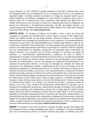 C
217
nueva credencial. (a. 156.5 LEGIPE). El modelo aprobado en 2014 de la credencial para votar
con fotografía cuenta con una medida 8.6 x 5.4 cm., un espesor de 0.76 mm., y con medidas de
seguridad visibles e invisibles; además de contener un “código de respuesta rápida” que se
puede decodificar con teléfonos inteligentes, el cual permite al ciudadano tener acceso a
diversos datos de su credencial para votar. Finalmente, cabe destacar que México fue un
modelo internacional al ser el primero en contar con credencial para votar con fotografía. Ley
General de Instituciones y Procedimientos Electorales; 20 años del padrón electoral y la
credencial para votar en México. Memoria histórica (2010), México: IFE; El ABC de la credencial
para votar (2014), México: INE. Arturo CAMACHO LOZA
CRÉDITO FISCAL El concepto se compone de Ccredere ( creer) y fiscus (el morral del
encargado de recolectar las contribuciones al reino). Según el artículo 4º del Código Fiscal
Federal son créditos fiscales los que tenga derecho a percibir el Estado o sus organismos
descentralizados que provengan de contribuciones, de sus accesorios o de aprovechamientos,
incluyendo los que deriven de responsabilidades que el Estado tenga derecho a exigir de sus
funcionarios o empleados o de los particulares, así como aquellos a los que las leyes les den ese
carácter y el Estado tenga derecho a percibir por cuenta ajena. El artículo 2º del CFF especifica
que son contribuciones los impuestos, aportaciones de seguridad social, contribución de
mejoras derechos y los accesorios de las mismas (recargos, las sanciones, los gastos de
ejecución y la indemnización), aprovechamientos y productos, así como lo relativo a
actualizaciones y recargos. Los aprovechamientos son de dos clases: 1. -los ingresos que percibe
el Estado por funciones de derecho público distintos de las contribuciones, de los ingresos
derivados de financiamientos y de los que obtengan los organismos descentralizados y las
empresas de participación estatal; y 2. -los que se impongan por concepto de multas por
infracciones a las disposiciones legales o reglamentarias que no sean de carácter fiscal Por
productos entendemos las contraprestaciones por los servicios que preste el Estado en sus
funciones de derecho privado, así como por el uso, aprovechamiento o enajenación de bienes
del dominio privado. Aunado a lo anterior, los montos se actualizarán por el solo transcurso del
tiempo y además deberán pagarse recargos que se causarán hasta por cinco años, por concepto
de indemnización al fisco federal por la falta de pago oportuno. La entidad encargada de
recuperar o hacer efectivos estos cobros es el Servicio de Administración Tributaria, que realiza
la notificación del crédito y de no pagar en el término de 30 días, o interponer medio de
defensa en 45 días, actúa mediante el procedimiento administrativo de ejecución que se
compone del mandamiento de ejecución, requerimiento de pago, al embargo. Como medio de
prueba para suspender este procedimiento, siempre que se haga pago de créditos fiscales
deberá exigir de la oficina recaudadora la forma oficial, el recibo oficial o la forma valorada,
expedidos y controlados exclusivamente por la Secretaría de Hacienda y Crédito Público o la
documentación que en las disposiciones respectivas se establezca en la que conste la impresión
original de la máquina registradora. Pero cuando se pague en las oficinas de las instituciones de
crédito, se deberá obtener la impresión de la máquina registradora, el sello, la constancia o el
acuse de recibo electrónico con sello digital. Adriana Yadira LÓPEZ LAZCANO
CRIMEN El concepto crimen está vinculado al concepto de delito, aunque esta palabra (del
latín delinquere) tiene un origen etimológico que remite a “abandonar” el camino establecido
por la ley. Se entiende por crimen a la acción voluntaria que realiza un individuo para herir
 
