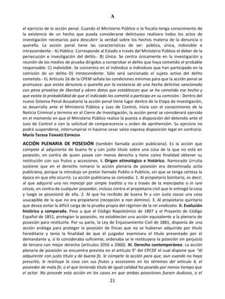 A
21
el ejercicio de la acción penal. Cuando el Ministerio Público o la fiscalía tenga conocimiento de
la existencia de un hecho que pueda considerarse delictuoso realizara todos los actos de
investigación necesarios para descubrir la verdad sobre los hechos materia de la denuncia o
querella. La acción penal tiene las características de ser: pública, única, indivisible e
intrascendente.- A) Pública. Corresponde al Estado a través del Ministerio Público el deber de la
persecución e investigación del delito.- B) Única. Se centra únicamente en la investigación y
reunión de los medios de prueba dirigidos a comprobar el delito que haya cometido el probable
responsable. C) Indivisible. Se concentra en el individuo o individuos que han participado en la
comisión de un delito.-D) Intrascendente. Sólo será sancionado el sujeto activo del delito
cometido.- EL Artículo 16 de la CPEM señala las condiciones mínimas para que la acción penal se
promueva: que exista denuncia o querella por la existencia de una hecho delictivo sancionado
con pena privativa de libertad y obren datos que establezcan que se ha cometido ese hecho y
que exista la probabilidad de que el indiciado los cometió o participo en su comisión.- Dentro del
nuevo Sistema Penal Acusatorio la acción penal tiene lugar dentro de la Etapa de Investigación,
se desarrolla ante el Ministerio Público y Juez de Control, inicia con el conocimiento de la
Noticia Criminal y termina en el Cierre de Investigación, la acción penal se considerará ejercida
en el momento en que el Ministerio Público realice la puesta a disposición del detenido ante el
Juez de Control o con la solicitud de comparecencia u orden de aprehensión. Su ejercicio no
podrá suspenderse, interrumpirse ni hacerse cesar salvo expresa disposición legal en contrario.
María Teresa TAMARÍZ ESPINOSA
ACCIÓN PLENARIA DE POSESIÓN (también llamada acción publiciana). Es la acción que
compete al adquirente de buena fe y con justo título sobre una cosa de la que no está en
posesión, en contra de quien posee con menos derecho y tiene como finalidad obtener su
restitución con sus frutos y accesiones. I. Origen etimológico e histórico. Namorado Urrutia
sostiene que en el derecho romano la acción plenaria de posesión era denominada actio
publiciana, porque la introdujo un pretor llamado Publio o Publicio, sin que se tenga certeza la
época en que ello ocurrió. La acción publiciana se concedía: 1. Al propietario bonitario, es decir,
al que adquirió una res mancipi por simple traditio y no a través de la mancipatio o in iure
cessio, en contra de cualquier poseedor, incluso contra el propietario civil que le entregó la cosa
y luego se posesionó de ella. 2. Al que ha recibido de buena fe y con iusta causa una cosa
usucapible de la que no era propietario (recepción a non domino). 3. Al propietario quiritario
que desea evitar la difícil carga de la prueba propia del régimen de la rei vindicatio. II. Evolución
histórica y comparada. Pese a que el Código Napoleónico de 1807 y el Proyecto de Código
Español de 1851, protegían la posesión, no establecían una acción equivalente a la plenaria de
posesión para restituirla. Por su parte, la Ley de Enjuiciamiento Civil de 1881, disponía de una
acción análoga para proteger la posesión de fincas que no se hubieran adquirido por título
hereditario y tenía la finalidad de que el juzgador examinara el título presentado por el
demandante y, si lo consideraba suficiente, ordenaba se le restituyera la posesión sin perjuicio
de tercero con mejor derecho (artículos 2056 a 2060). III. Derecho contemporáneo. La acción
plenaria de posesión se encuentra prevista en el artículo 9° del CPCDF el cual dispone que “Al
adquirente con justo título y de buena fe, le compete la acción para que, aun cuando no haya
prescrito, le restituya la cosa con sus frutos y accesiones en los términos del artículo 4, el
poseedor de mala fe; o el que teniendo título de igual calidad ha poseído por menos tiempo que
el actor. No procede esta acción en los casos en que ambas posesiones fuesen dudosas, o el
 