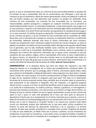 Vocabulario Judicial
220
guerra, lo que es rotundamente falso, los crímenes de lesa humanidad también se pueden dar
en tiempos de paz y tranquilidad. Otra de las características que distinguen a este tipo de
crímenes es que al comentarse, afecta de manera generalizada a toda una población o parte de
ella, los hechos aislados, por más aberrantes que resulten, no pueden ser tipificados como
crímenes de lesa humanidad. Los crímenes de lesa humanidad por su naturaleza, son
imprescriptibles, pueden perseguirse y castigarse en cualquier momento que se presente la
oportunidad de poder hacerlo. La autoridad competente, a nivel internacional, para juzgar y en
su caso sancionar, a quienes se les demuestre que han cometido algún delito considerado como
de lesa humanidad, es la Corte Penal Internacional, que igualmente es competente para juzgar y
en su caso sancionar, los delitos de guerra y genocidio. Convención sobre la imprescriptibilidad
de los crímenes de guerra y de los crímenes de lesa humanidad (26 de noviembre de 1968).
Ahora bien, por la naturaleza del concepto en comento, es importante referirnos a la definición
de humanidad, debiendo entender esta como el núcleo conformado por seres humanos.
Cuando nos proponemos hacer referencia al género humano de manera conjunta, se utiliza la
palabra humanidad. Los delitos de lesa humanidad, deben distinguirse de aquellos identificados
con el genocidio, que ha sido clasificado también como crímenes de carácter internacional
cometidos en contra de la humanidad, identificados como crímenes contra la humanidad, se
distinguen por tratarse del exterminio sistemático de un grupo social, motivado ya sea por
cuestiones de raza, política, religión, etnia o nacionalidad, entre otras. Es decir, el genocidio es
de alguna manera, un asesinato en masa que muchas veces se ha ejecutado para evitar los
nacimientos de los hijos del grupo que se busca eliminar. (Convención para la prevención y la
sanción del Delito de Genocidio 9 de diciembre de 1948). José Luis TRUJILLO SOTELO
CRIMINALÍSTICA Es la disciplina fáctica que tiene por objeto dar respuesta a las siete
preguntas básicas en la investigación de un hecho que probablemente constituye delito. Se
recomienda tener presente que no prejuzga sobre el hecho, únicamente aporta datos reales
que sustenta en la fotografía y trabajo de laboratorio. Estas preguntas son: Qué, Quien, Cuando,
Cómo, Donde, Con qué y Porqué. En el primer cuestionamiento, al llegar la Policía investigadora
al lugar de los supuestos hechos se pregunta ¿qué pasó aquí? Con base en la observación
minuciosa de la escena pretende extraer datos sensibles que le orienten sobre lo acontecido y
para preservarlo se fija mediante la fotografía. Para dar respuesta a la siguiente pregunta
¿Quién lo hizo, o a quien se le hizo? se pretende identificar tanto al sujeto activo como al pasivo
y se auxilia de la dactiloscopia, los análisis químicos, médicos y genéticos, el interrogatorio a
personas que estuvieron presentes, a las más cercanas a la víctima o al lugar de los hechos. Los
tiempos en que se comete el delito son por lo regular aproximados, ya que es poco común que
quien lo hizo o quien lo sufre esté pendiente de la hora; por otra parte se denuncia al
descubrirse el hecho que no es exactamente en el mismo momento que se ejecuta, y aún en el
delito de homicidio el cronotanatodiagnóstico es una aproximación de la hora en que ocurrió el
deceso, por lo que la respuesta al ¿Cuándo? tiende a ser esquiva por inexacta. Cada delito
cuenta con elementos propios bien definidos por lo que para saber ¿Cómo sucedieron los
hechos? se parte del ejercicio de observación meticulosa y de la respuesta a la primera
pregunta. Al saber qué sucedió, procedemos a investigar cómo sucedió. Pongamos de ejemplo
un robo en casa habitación; se debió entrar por la puerta o ventana, así que estudiamos las
condiciones en que éstas se encuentran, si hay vidrios rotos, cerraduras forzadas o también es
un dato muy importante para el resultado de la investigación si todas las entradas al domicilio
 