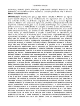 Vocabulario Judicial
222
entomología, medicina, química, criminología y toda ciencia o disciplina forenses que sean
pertinentes para descubrir la verdad histórica de un hecho presentado ante un tribunal.
Adriana Yadira LÓPEZ LAZCANO
CRIMINOLOGÍA De crimi, delito grave, y logía, método o estudio de. Mientras que algunos
autores le dan la categoría de ciencia interdisciplinaria, otros la presentan como una disciplina
más, auxiliar del derecho penal. El derecho surge para defender lo que se considera digno de
protección. Nociones como la soberanía, la propiedad, la familia o la integridad corporal fueron
los primeros conceptos valiosos, pero no son los únicos. La criminología tiene su génesis en los
primeros estudios de un médico director de un hospital psiquiátrico en 1871. César Lombrosso,
creador de la Nuova Scuola, sostuvo la tesis que quienes cometían delitos eran personas con
ciertas características físicas, que carecían del libre albedrío pues eran impulsados por su
esencia interna, que indefectiblemente lo convertía en criminal nato. En este contexto, se
refería a una persona que de nacimiento poseía un desperfecto sin posibilidad de mejora, y
representaba por ese hecho, un peligro latente. Para sustentar su postura, observó y recabó
datos sobre los internos de este hospital para elaborar, posteriormente, tipos criminales
fisonómicos en razón de la altura, la complexión, el color de piel, la simetría corporal completa y
también por miembros, la redondez del cráneo, la forma y tamaño de la mandíbula, las manos,
orejas entre otros absurdos. Esta teoría se convirtió en el eje sobre el cual se desarrollaron
otros estudios más especializados como la frenología, que consistía en estudiar la forma del
cráneo como continente para determinar la forma del contenido, el cerebro. Si un individuo
presentaba determinadas anomalías en el cráneo se le consideraba poco menos que un animal
peligroso que atacaría a la primera oportunidad por lo que debía ser confinado a alguna isla o
encierro, donde no ocasionara daño. Apoyado por Rafael Garófalo en Derecho y por Enricco
Ferri en Sociología, proyectaron la conexión entre el delincuente nato o atávico, el entorno y el
crimen entre ellos el homicidio, el robo y los ataques sexuales, la homosexualidad y la
prostitución; estos tres personajes crearon un plano en que dependiendo de la latitud
geográfica y la estación del año, cierto tipo de persona era seguro que cometiera un tipo de
delitos y no otros. Como resultado, un hombre negro, alto y musculoso era tratado con recelo y
temor en el invierno francés donde los delitos contra la propiedad aumentaban. Pero de mayor
cuidado aún en el verano italiano, donde por el calor y la poca ropa, el delito a cometer era la
violación y el homicidio. A lo lejos podemos notar los estragos que esto causó. No había
argumento para castigar a un hombre blanco, bien parecido, flaco y de mediana estatura que
asaltaba en los parajes solitarios, violaba a una mujer o se robaba una vaca en pleno otoño, por
lo que se buscaban “culpables hechos a mano”. La aplicación que se le dio posteriormente a la
criminología fue al interior de los centros penitenciarios, en el estudio de casos para la eficaz
separación de presos, con el fin de evitar disturbios entre ellos mismos y con los guardias o
celadores. Hoy en día se sostiene como una ciencia interdisciplinaria pues tiene como objeto de
estudio al delincuente mismo en su composición bio-psico-social, a la conducta criminal y al
daño ocasionado. Es decir, en el estudio al delincuente se auxilia del psicólogo para tratar de
comprender el alma del sujeto criminal como sus complejos, el manejo de la ira, los sueños,
adicciones, las tendencias destructivas, y de vital importancia el rol que se asigna a sí mismo en
su contexto social; se auxilia de la medicina para estudiar el funcionamiento glandular
endócrino anormal que lo impele a delinquir, o para descubrir alguna enfermedad como el
autismo o la epilepsia entre otras que pueden causar un desequilibrio momentáneo
 