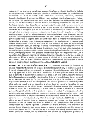 C
223
ocasionando que se cometa un delito en ausencia de reflejos y voluntad; también del trabajo
social, que es quien realiza las visitas a su comunidad, colonia y entorno en que se desenvuelve
diariamente con el fin de levantar datos sobre nivel económico, escolaridad, relaciones
laborales, familiares y de convivencia. Al tener como objeto de estudio a la conducta criminal,
no se refiere a los elementos del tipo penal; no se trata de la relación entre el delincuente y el
estado, sino del delincuente y su entorno. Trata de explicar porqué esa conducta y no otra, qué
fue lo que motivó a actuar de esa forma y qué significado tiene para él. De la misma manera, en
cuanto al daño ocasionado no se refiere al bien jurídico tutelado y la responsabilidad civil, sino
al estudio de la percepción que de ello manifiesta el delincuente; se trata de investigar si
escogió actuar contra una persona en particular o fue al azar, si muestra empatía con la víctima,
arrepentimiento y si con un solo acto agotó su potencial delictivo a modo de catarsis o es de
tomar en cuenta la posible futura reincidencia. Todo ello con el fin de obtener un perfil criminal
personalizado y que el juzgador tome en cuenta estos datos al imponer medidas cautelares,
individualizar la pena en virtud de circunstancias propias y personalísimas, en el tratamiento al
interior de la prisión y la libertad anticipada; en este sentido sí se puede ver como ciencia
auxiliar del derecho penal, sin embargo, el cúmulo de información obtenida de perfilaciones de
casos reales no sirve para detectar cuales circunstancias convierten a un sujeto cualquiera en
criminal, ya que no solo los escasos recursos económicos impelen al robo, abuso de confianza o
fraude, ni tampoco personas a las que se les ha detectado el gen de la ira (cromosoma 47, un Y
extra) comete delitos violentos y la mayoría de delincuentes violentos mas peligrosos no poseen
el cromosoma 47 por lo que la conclusión es que la criminología se debe seguir aplicando de
esta manera, pero los datos obtenidos tomarse en consideración para prevenir el delito
actuando en conjunto con la política criminal. Adriana Yadira LÓPEZ LAZCANO
CRITERIO DE INTERPRETACIÓN FUNCIONAL El criterio de interpretación funcional se
emplea independientemente o en conjunto con el criterio gramatical y el sistemático, pues a
través de estos dos últimos, por una parte, se busca una interpretación de por medio de la letra
de la ley, y por otra, se busca interpretar considerando el sistema jurídico como un todo en el
cual el conjunto de sus elementos se relacionan entre sí. En este sentido, sostiene Francisco
Javier Esquiaga Garnuzas, que la forma más fácil de definir el criterio de interpretación funcional
es por exclusión de todos los factores característicos que dotan de significado a todas las
disposiciones normativas que no corresponden a los criterios gramatical ni sistemático; entre
ellos podemos encontrar a los siguientes: a) el que tiene en cuenta la naturaleza de una
institución o regulación, los valores que esta protege y los fines que persigue, b) el que tiene en
cuenta la eficacia de la funcionalidad, c) el que tiene en cuenta el objetivo o la finalidad
perseguidos por el legislador y, d) el que tiene en cuenta el objetivo de una regulación. Dentro
del sistema jurídico nacional, podemos encontrar en diversos cuerpos normativos, tanto a nivel
federal como estatal, el empleo este criterio de interpretación dentro de sus mandatos, en
conjunto con los criterios gramatical y sistemático (verbigracia el a. 2.1 LGSIMIME); ello con el
objeto de que el juzgador tenga un parámetro a seguir para realizar una interpretación. El
Tribunal Electoral del Poder Judicial de la Federación ha conceptualizado este criterio de
interpretación de la forma siguiente “…conforme al criterio funcional, para interpretar el
sentido de una disposición que genere dudas en cuanto a su aplicación, se debe tomar en
cuenta los diversos factores relacionados con la creación, aplicación y funcionamiento de la
norma jurídica en cuestión, que no pertenezcan a los criterios de interpretación gramatical y
 
