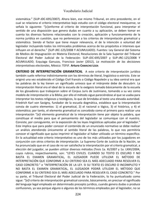 Vocabulario Judicial
224
sistemática.” (SUP-JDC-695/2007). Ahora bien, ese mismo Tribunal, en otro precedente, en el
cual se relaciona el criterio interpretativo bajo estudio con el código electoral mexiquense, se
señala lo siguiente: “[c]onforme al criterio de interpretación funcional, para interpretar el
sentido de una disposición que genera dudas en cuanto a su aplicación, se deben tomar en
cuenta los diversos factores relacionados con la creación, aplicación y funcionamiento de la
norma jurídica en cuestión, que no pertenezcan a los criterios de interpretación gramatical y
sistemático. Siendo el factor que tiene mayor relevancia, el de la intención o voluntad del
legislador incluyendo todos los intrincados problemas acerca de los propósitos e intereses que
influyen en el derecho.” (SUP-JRC-125/2008 Y ACUMULADO). Fuentes: Ley General del Sistema
de Medios de Impugnación en Materia Electoral; Resoluciones de la Sala Superior del Tribunal
Electoral del Poder Judicial de la Federación: SUP-JDC-695/2007 y SUP-JRC-125/2008 Y
ACUMULADO; Ezquiaga Ganuzas, Francisco Javier (2012), La motivación de las decisiones
interpretativas electorales, México: TEPJF. Arturo CAMACHO LOZA
CRITERIO DE INTERPRETACIÓN GRAMATICAL A este criterio de interpretación jurídico
también suele referirse indistintamente con los términos de literal, lingüístico o estricto. Este se
originó una vez establecido el Código Civil francés o Código Napoleón y su idea central era que
las palabras de la ley tienen un significado unívoco que el intérprete debe de descubrir. La
interpretación literal era el ideal de la escuela de la exégesis tomado básicamente de la escuela
de los glosadores que trabajaron sobre el Corpus Juris de Justiniano, tomando a su vez como
modelo de interpretación a la Biblia; por ello el método sigue pareciéndose al que se usaba para
interpretar los textos religiosos y teológicos, lo que de brindaba al texto una elevada autoridad.
Friedrich Karl von Savigny, fundador de la escuela dogmática, establece que la interpretación
consta de cuatro elementos: 1) el gramatical, 2) el racional o lógico, 3) el histórico, y 4) el
sistemático; por tanto, el elemento gramatical es concebido como el primero para realizar una
interpretación “[e]l elemento gramatical de la interpretación tiene por objeto la palabra, que
constituye el medio para que el pensamiento del legislador se comunique con el nuestro.
Consiste, por consiguiente, en la exposición de las leyes lingüísticas aplicadas por el legislador.”
Este implica que para poder conocer el contenido de un enunciado normativo se debe realizar
un análisis atendiendo únicamente al sentido literal de las palabras, lo que nos permitiría
conocer el significado que quiso imprimir el legislador al haber utilizado un término específico.
En la actualidad este criterio interpretativo es uno de los más utilizados por los juzgadores en
conjunción con otros criterios de interpretación. La Suprema Corte de Justicia de la Nación, se
ha pronunciado que en el caso de no ser satisfecha la interpretación por el criterio gramatical, a
elección del juzgador, se pueden utilizar diversos métodos (Tesis 1a. XI/2007 y 1a. LXXII/2004,
cuyos rubros, respectivamente, son: “LEYES CIVILES. CUANDO SU TEXTO ES OSCURO Y NO
BASTA EL EXAMEN GRAMATICAL, EL JUZGADOR PUEDE UTILIZAR EL MÉTODO DE
INTERPRETACIÓN QUE CONFORME A SU CRITERIO SEA EL MÁS ADECUADO PARA RESOLVER EL
CASO CONCRETO.” e “INTERPRETACIÓN DE LA LEY. SI SU TEXTO ES OSCURO O INCOMPLETO Y
NO BASTA EL EXAMEN GRAMATICAL, EL JUZGADOR PODRÁ UTILIZAR EL MÉTODO QUE
CONFORME A SU CRITERIO SEA EL MÁS ADECUADO PARA RESOLVER EL CASO CONCRETO.” Por
su parte, el Tribunal Electoral del Poder Judicial de la Federación, lo ha puntualizado como
sigue: “[e]l criterio de interpretación gramatical consiste, básicamente, en precisar el significado
del lenguaje legal empleado en determinado precepto jurídico, cuando genera dudas o produce
confusiones, ya sea porque alguno o algunos de los términos empleados por el legislador, no se
 