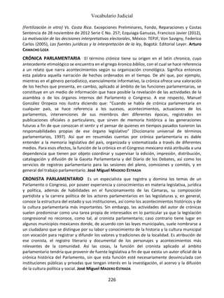 Vocabulario Judicial
226
(Fertilización in vitro) Vs. Costa Rica. Excepciones Preliminares, Fondo, Reparaciones y Costas
Sentencia de 28 noviembre de 2012 Serie C No. 257; Ezquiaga Ganuzas, Francisco Javier (2012),
La motivación de las decisiones interpretativas electorales, México: TEPJF; Von Savigny, Federico
Carlos (2005), Las fuentes jurídicas y la interpretación de la ley, Bogotá: Editorial Leyer. Arturo
CAMACHO LOZA
CRÓNICA PARLAMENTARIA El término crónica tiene su origen en el latín chronica, cuyo
antecedente etimológico se encuentra en el griego kronica biblios, con el cual se hace referencia
a un relato que narra acontecimientos según su organización cronológica. Significa entonces
esta palabra aquella narración de hechos ordenados en el tiempo. De ahí que, por ejemplo,
mientras en el género periodístico, esencialmente informativo, la crónica ofrece una valoración
de los hechos que presenta, en cambio, aplicado al ámbito de las funciones parlamentarias, se
constituye en un medio de información que hace posible la revelación de las actividades de la
asamblea o de los órganos internos del Parlamento o Congreso. A ese respecto, Manuel
González Oropeza nos ilustra diciendo que: “Cuando se habla de crónica parlamentaria en
cualquier país, se hace referencia a los sucesos, acontecimientos, actuaciones de los
parlamentos, intervenciones de sus miembros den diferentes épocas, registrados en
publicaciones oficiales o particulares, que sirven de memoria histórica a las generaciones
futuras a fin de que conozcan el sentir y el pensar de quienes en tiempos pasados tuvieron las
responsabilidades propias de ese órgano legislativo” (Diccionario universal de términos
parlamentarios, 1997). Así que en resumidas cuentas por crónica parlamentaria es dable
entender a la memoria legislativa del país, organizada y sistematizada a través de diferentes
medios. Para esos efectos, la función de la crónica en el Congreso mexicano está atribuida a una
dependencia que tienen por objeto coordinar y supervisar la edición, impresión, distribución,
catalogación y difusión de la Gaceta Parlamentaria y del Diario de los Debates, así como los
servicios de registros parlamentario para las sesiones del pleno, comisiones y comités, y en
general del trabajo parlamentario. José Miguel MADERO ESTRADA
CRONISTA PARLAMENTARIO Es un especialista que registra y domina los temas de un
Parlamento o Congreso, por poseer experiencia y conocimientos en materia legislativa, jurídica
y política, además de habilidades en el funcionamiento de las Cámaras, su composición
partidista y la carrera política de los actores parlamentarios en las legislaturas y, en general,
conoce la estructura del estado y sus instituciones, así como los acontecimientos históricos y de
la cultura parlamentaria más importantes. Sin embargo, las actividades del autor de crónicas
suelen predominar como una tarea propia de interesados en lo particular ya que la legislación
congresional no reconoce, como tal, al cronista parlamentario; caso contrario tiene lugar en
algunos municipios mexicanos donde, de acuerdo con las leyes municipales, suele nombrarse a
un ciudadano que se distingue por su labor y conocimiento de la historia y la cultura municipal
con vocación para registrar y difundir los valores y tradiciones de la localidad. Es atribución de
ese cronista, el registro literario y documental de los personajes y acontecimientos más
relevantes de la comunidad. Así las cosas, la función del cronista aplicado al ámbito
parlamentario tendría que provenir de fuente legislativa a fin de que exista un autor oficial de la
crónica histórica del Parlamento, sin que esta función esté necesariamente desvinculada con
instituciones públicas y privadas que tengan interés en la investigación, el acervo y la difusión
de la cultura política y social. José Miguel MADERO ESTRADA
 