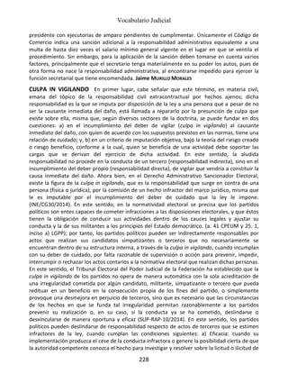 Vocabulario Judicial
228
presidente con ejecutorias de amparo pendientes de cumplimentar. Únicamente el Código de
Comercio indica una sanción adicional a la responsabilidad administrativa equivalente a una
multa de hasta diez veces el salario mínimo general vigente en el lugar en que se ventila el
procedimiento. Sin embargo, para la aplicación de la sanción deben tomarse en cuenta varios
factores, principalmente que el secretario tenga materialmente en su poder los autos, pues de
otra forma no nace la responsabilidad administrativa, al encontrarse impedido para ejercer la
función secretarial que tiene encomendada. Jaime MURILLO MORALES
CULPA IN VIGILANDO En primer lugar, cabe señalar que este término, en materia civil,
emana del tópico de la responsabilidad civil extracontractual por hechos ajenos; dicha
responsabilidad es la que se imputa por disposición de la ley a una persona que a pesar de no
ser la causante inmediata del daño, está llamada a repararlo por la presunción de culpa que
existe sobre ella, misma que, según diversos sectores de la doctrina, se puede fundar en dos
cuestiones: a) en el incumplimiento del deber de vigilar (culpa in vigilando) al causante
inmediato del daño, con quien de acuerdo con los supuestos previstos en las normas, tiene una
relación de cuidado; y, b) en un criterio de imputación objetiva, bajo la teoría del riesgo creado
o riesgo beneficio, conforme a la cual, quien se beneficia de una actividad debe soportar las
cargas que se derivan del ejercicio de dicha actividad. En este sentido, la aludida
responsabilidad no procede en la conducta de un tercero (responsabilidad indirecta), sino en el
incumplimiento del deber propio (responsabilidad directa), de vigilar que vendría a constituir la
causa inmediata del daño. Ahora bien, en el Derecho Administrativo Sancionador Electoral,
existe la figura de la culpa in vigilando, que es la responsabilidad que surge en contra de una
persona (física o jurídica), por la comisión de un hecho infractor del marco jurídico, misma que
le es imputable por el incumplimiento del deber de cuidado que la ley le impone.
(INE/CG30/2014). En este sentido, en la normatividad electoral se precisa que los partidos
políticos son entes capaces de cometer infracciones a las disposiciones electorales, y que éstos
tienen la obligación de conducir sus actividades dentro de los cauces legales y ajustar su
conducta y la de sus militantes a los principios del Estado democrático. (a. 41 CPEUM y 25. 1,
inciso a) LGPP); por tanto, los partidos políticos pueden ser indirectamente responsables por
actos que realizan sus candidatos simpatizantes o terceros que no necesariamente se
encuentran dentro de su estructura interna, a través de la culpa in vigilando, cuando incumplan
con su deber de cuidado, por falta razonable de supervisión o acción para prevenir, impedir,
interrumpir o rechazar los actos contarios a la normativa electoral que realizan dichas personas.
En este sentido, el Tribunal Electoral del Poder Judicial de la Federación ha establecido que la
culpa in vigilando de los partidos no opera de manera automática con la sola acreditación de
una irregularidad cometida por algún candidato, militante, simpatizante o tercero que pueda
redituar en un beneficio en la consecución propia de los fines del partido, o simplemente
provoque una desmejora en perjuicio de terceros, sino que es necesario que las circunstancias
de los hechos en que se funda tal irregularidad permitan razonablemente a los partidos
prevenir su realización o, en su caso, si la conducta ya se ha cometido, deslindarse o
desvincularse de manera oportuna y eficaz (SUP-RAP-10/2014). En este sentido, los partidos
políticos pueden deslindarse de responsabilidad respecto de actos de terceros que se estimen
infractores de la ley, cuando cumplan las condiciones siguientes: a) Eficacia: cuando su
implementación produzca el cese de la conducta infractora o genere la posibilidad cierta de que
la autoridad competente conozca el hecho para investigar y resolver sobre la licitud o ilicitud de
 