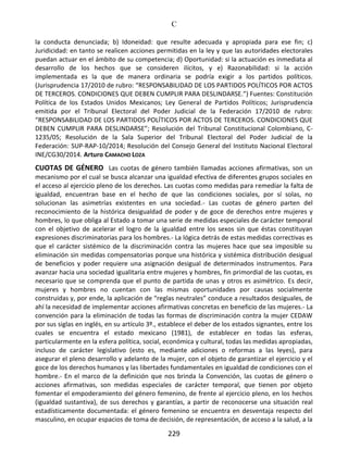 C
229
la conducta denunciada; b) Idoneidad: que resulte adecuada y apropiada para ese fin; c)
Juridicidad: en tanto se realicen acciones permitidas en la ley y que las autoridades electorales
puedan actuar en el ámbito de su competencia; d) Oportunidad: si la actuación es inmediata al
desarrollo de los hechos que se consideren ilícitos, y e) Razonabilidad: si la acción
implementada es la que de manera ordinaria se podría exigir a los partidos políticos.
(Jurisprudencia 17/2010 de rubro: “RESPONSABILIDAD DE LOS PARTIDOS POLÍTICOS POR ACTOS
DE TERCEROS. CONDICIONES QUE DEBEN CUMPLIR PARA DESLINDARSE.”) Fuentes: Constitución
Política de los Estados Unidos Mexicanos; Ley General de Partidos Políticos; Jurisprudencia
emitida por el Tribunal Electoral del Poder Judicial de la Federación 17/2010 de rubro:
“RESPONSABILIDAD DE LOS PARTIDOS POLÍTICOS POR ACTOS DE TERCEROS. CONDICIONES QUE
DEBEN CUMPLIR PARA DESLINDARSE”; Resolución del Tribunal Constitucional Colombiano, C-
1235/05; Resolución de la Sala Superior del Tribunal Electoral del Poder Judicial de la
Federación: SUP-RAP-10/2014; Resolución del Consejo General del Instituto Nacional Electoral
INE/CG30/2014. Arturo CAMACHO LOZA
CUOTAS DE GÉNERO Las cuotas de género también llamadas acciones afirmativas, son un
mecanismo por el cual se busca alcanzar una igualdad efectiva de diferentes grupos sociales en
el acceso al ejercicio pleno de los derechos. Las cuotas como medidas para remediar la falta de
igualdad, encuentran base en el hecho de que las condiciones sociales, por sí solas, no
solucionan las asimetrías existentes en una sociedad.- Las cuotas de género parten del
reconocimiento de la histórica desigualdad de poder y de goce de derechos entre mujeres y
hombres, lo que obliga al Estado a tomar una serie de medidas especiales de carácter temporal
con el objetivo de acelerar el logro de la igualdad entre los sexos sin que éstas constituyan
expresiones discriminatorias para los hombres.- La lógica detrás de estas medidas correctivas es
que el carácter sistémico de la discriminación contra las mujeres hace que sea imposible su
eliminación sin medidas compensatorias porque una histórica y sistémica distribución desigual
de beneficios y poder requiere una asignación desigual de determinados instrumentos. Para
avanzar hacia una sociedad igualitaria entre mujeres y hombres, fin primordial de las cuotas, es
necesario que se comprenda que el punto de partida de unas y otros es asimétrico. Es decir,
mujeres y hombres no cuentan con las mismas oportunidades por causas socialmente
construidas y, por ende, la aplicación de “reglas neutrales” conduce a resultados desiguales, de
ahí la necesidad de implementar acciones afirmativas concretas en beneficio de las mujeres.- La
convención para la eliminación de todas las formas de discriminación contra la mujer CEDAW
por sus siglas en inglés, en su artículo 3º., establece el deber de los estados signantes, entre los
cuales se encuentra el estado mexicano (1981), de establecer en todas las esferas,
particularmente en la esfera política, social, económica y cultural, todas las medidas apropiadas,
incluso de carácter legislativo (esto es, mediante adiciones o reformas a las leyes), para
asegurar el pleno desarrollo y adelanto de la mujer, con el objeto de garantizar el ejercicio y el
goce de los derechos humanos y las libertades fundamentales en igualdad de condiciones con el
hombre.- En el marco de la definición que nos brinda la Convención, las cuotas de género o
acciones afirmativas, son medidas especiales de carácter temporal, que tienen por objeto
fomentar el empoderamiento del género femenino, de frente al ejercicio pleno, en los hechos
(igualdad sustantiva), de sus derechos y garantías, a partir de reconocerse una situación real
estadísticamente documentada: el género femenino se encuentra en desventaja respecto del
masculino, en ocupar espacios de toma de decisión, de representación, de acceso a la salud, a la
 